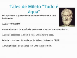 Tales de Mileto “Tudo é água” 
Foi o primeiro a querer tentar entender o Universo e seus 
fenômenos. 
ÁGUA = UNIVERSO 
Apesar de mudar de aparência, permanece a mesma em sua essência. 
A água é associada também à vida: um cadáver é seco. 
Permite o processo de mudança de todas as coisas -> DEVIR. 
A multiplicidade do universo tem uma causa comum. 
 