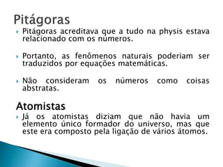 Pitágoras acreditava que a tudo na physis estava relacionado com os números. 
Portanto, as fenômenos naturais poderiam ser traduzidos por equações matemáticas. 
Não consideram os números como coisas abstratas. 
Atomistas 
Já os atomistas diziam que não havia um elemento único formador do universo, mas que este era composto pela ligação de vários átomos.  