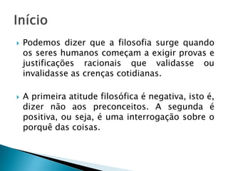 Podemos dizer que a filosofia surge quando os seres humanos começam a exigir provas e justificações racionais que validasse ou invalidasse as crenças cotidianas. 
A primeira atitude filosófica é negativa, isto é, dizer não aos preconceitos. A segunda é positiva, ou seja, é uma interrogação sobre o porquê das coisas.  