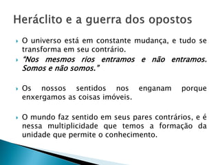 O universo está em constante mudança, e tudo se transforma em seu contrário. 
“Nos mesmos rios entramos e não entramos. Somos e não somos.” 
Os nossos sentidos nos enganam porque enxergamos as coisas imóveis. 
O mundo faz sentido em seus pares contrários, e é nessa multiplicidade que temos a formação da unidade que permite o conhecimento.  