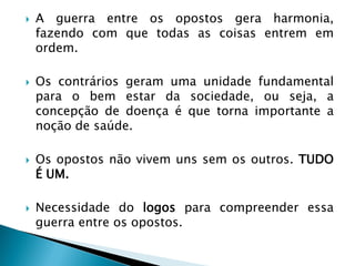 A guerra entre os opostos gera harmonia, fazendo com que todas as coisas entrem em ordem. 
Os contrários geram uma unidade fundamental para o bem estar da sociedade, ou seja, a concepção de doença é que torna importante a noção de saúde. 
Os opostos não vivem uns sem os outros. TUDO É UM. 
Necessidade do logos para compreender essa guerra entre os opostos.  