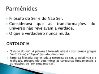 Filósofo do Ser e do Não Ser. 
Considerava que as transformações do universo não revelavam a verdade. 
O que é verdadeiro nunca muda. 
ONTOLOGIA 
“Estudo do ser”. A palavra é formada através dos termos gregos “ontos” (ser) e “logos” (estudo, discurso). 
Parte da filosofia que estuda a natureza do ser, a existência e a realidade, procurando determinar as categorias fundamentais e as relações do “ser enquanto ser”.  