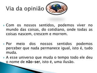 Com os nossos sentidos, podemos viver no mundo das coisas, do cotidiano, onde todas as coisas nascem, crescem e morrem. 
Por meio dos nossos sentidos podemos perceber que nada permanece igual, isto é, tudo muda. 
A esse universo que muda o tempo todo ele deu o nome de não-ser, isto é, uma ilusão.  