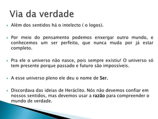 Além dos sentidos há o intelecto ( o logos). 
Por meio do pensamento podemos enxergar outro mundo, e conhecemos um ser perfeito, que nunca muda por já estar completo. 
Pra ele o universo não nasce, pois sempre existiu! O universo só tem presente porque passado e futuro são impossíveis. 
A esse universo pleno ele deu o nome de Ser. 
Discordava das ideias de Heráclito. Nós não devemos confiar em nossos sentidos, mas devemos usar a razão para compreender o mundo de verdade. 
 