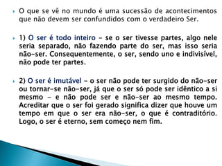 O que se vê no mundo é uma sucessão de acontecimentos que não devem ser confundidos com o verdadeiro Ser. 
1) O ser é todo inteiro - se o ser tivesse partes, algo nele seria separado, não fazendo parte do ser, mas isso seria não-ser. Consequentemente, o ser, sendo uno e indivisível, não pode ter partes. 
2) O ser é imutável - o ser não pode ter surgido do não-ser ou tornar-se não-ser, já que o ser só pode ser idêntico a si mesmo - e não pode ser e não-ser ao mesmo tempo. Acreditar que o ser foi gerado significa dizer que houve um tempo em que o ser era não-ser, o que é contraditório. Logo, o ser é eterno, sem começo nem fim. 