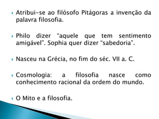 Atribui-se ao filósofo Pitágoras a invenção da palavra filosofia. 
Philo dizer “aquele que tem sentimento amigável”. Sophia quer dizer “sabedoria”. 
Nasceu na Grécia, no fim do séc. VII a. C. 
Cosmologia: a filosofia nasce como conhecimento racional da ordem do mundo. 
O Mito e a filosofia.  