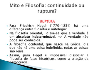 RUPTURA 
Para Friedrich Hegel (1770-1831) há uma diferença entre filosofia e mitologia: 
Na filosofia oriental, dizia-se que a verdade é um absoluto indeterminável. -> A verdade não pode ser conhecida. 
A filosofia ocidental, que nasce na Grécia, diz que não há uma coisa indefinida, todas as coisas são reais. 
Assim, para Hegel é impossível dissociar a filosofia de fatos históricos, como a criação da democracia.  