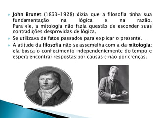 John Brunet (1863-1928) dizia que a filosofia tinha sua fundamentação na lógica e na razão. Para ele, a mitologia não fazia questão de esconder suas contradições desprovidas de lógica. 
Se utilizava de fatos passados para explicar o presente. 
A atitude da filosofia não se assemelha com a da mitologia: ela busca o conhecimento independentemente do tempo e espera encontrar respostas por causas e não por crenças. 
 