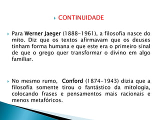 CONTINUIDADE 
Para Werner Jaeger (1888-1961), a filosofia nasce do mito. Diz que os textos afirmavam que os deuses tinham forma humana e que este era o primeiro sinal de que o grego quer transformar o divino em algo familiar. 
No mesmo rumo, Conford (1874-1943) dizia que a filosofia somente tirou o fantástico da mitologia, colocando frases e pensamentos mais racionais e menos metafóricos.  