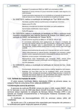 A-013/CENIPA/2017 PR-SOM 19JAN2017
11 de 68
Realizado 01 procedimento RNAV em SBKP com arremetida na MDA.
Realizados 01 pouso normal e 01 pouso monomotor simulado, todos seguros e no
centro da pista.
O piloto demonstrou segurança de voo e proficiência na operação da aeronave em
todas as fases do voo, inclusive nas situações de emergência simulada.
- Em 30SET2015, realizou a revalidação de habilitação de “Tipo” BE90 e de IFRA.
Abordadas questões relativas à performance e emergências monomotor.
Operou como PF e PM.
Manobras e emergências simuladas executadas com perfis satisfatórios.
Aproximações estabilizadas, toques seguros.
Perfis IFR seguros.
- Em 15OUT2016, realizou a revalidação de habilitação de IFRA e, conforme novos
requisitos estabelecidos pela Agência Nacional de Aviação Civil (ANAC) para a
operação do C90GT, de habilitação de “Classe” MLTE.
Exame conforme requerido em RBAC 61.197 (MLTE / IFR) 61.225.
O comandante demonstrou bom conhecimento do manual e limitações da
aeronave com acertos maiores que 95%. Foi orientado a utilizar o peso constante
da ficha de pesagem para o preenchimento do formulário de peso e
balanceamento, embora tivesse conhecimento de onde localizar cada informação
no AOM.
Executou os procedimentos de acordo com o manual e fez bom uso do checklist.
Utilizou adequadamente os callouts durante a decolagem e foi orientado a utilizar
durante o pouso, especialmente quanto à antecipação da altitude antes da DA.
Manobras, curvas e pousos / arremetidas seguros.
Recomenda-se maior familiarização com navegação RNAV, embora tenha
corrigido / gerenciado quando a automação não se comportou como esperado.
Voo IFR satisfatório.
- Em 02DEZ2016, realizou a revalidação de habilitação de Instrutor de Voo - Avião
(INVA).
Documentação, planejamento, preparo teórico e briefing; apresentou bom preparo.
Realizado voo local SDIH para fins de revalidação INVA, sendo executado:
manobras, TGLs, emergências simuladas e demais fases previstas; o instrutor foi
proficiente nas diversas etapas do voo, demonstrando bom preparo, segurança e
habilidade para ministrar instrução; instrutor apto para a atividade.
1.5.5. Validade da inspeção de saúde.
O piloto possuía Certificado Médico Aeronáutico (CMA) de primeira classe, na
categoria Piloto de Linha Aérea (PLA), válido até 26ABR2017.
1.6.Informações acerca da aeronave.
A aeronave de matrícula PR-SOM, número de série LJ-1809, modelo C90GT - King
Air, foi fabricada no ano de 2006 pela Beech Aircraft Corporation - Textron Aviation. A
aeronave estava registrada na categoria de Serviços Aéreos Privados (TPP) e era
operada por Emiliano Empreendimentos e Participações Hoteleiras Sociedade Ltda.,
desde maio de 2010.
O Certificado de Aeronavegabilidade (CA) da aeronave estava válido até
12ABR2022.
De acordo com o CA, a aeronave tinha capacidade para transportar oito pessoas e
foi certificada para operar single pilot (apenas um piloto).
 