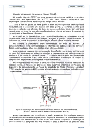 A-013/CENIPA/2017 PR-SOM 19JAN2017
12 de 68
Características gerais da aeronave King Air C90GT.
O modelo King Air C90GT era uma aeronave de estrutura metálica, com cabine
pressurizada, teto operacional de 30.000ft, asa baixa, bimotor turbo-hélice com
empenagem convencional e trens de pouso do tipo triciclo retráteis.
Tanto o trem de pouso de nariz quanto o trem de pouso principal eram operados
hidraulicamente e possuíam um atuador em cada perna. O comando normal para
extensão e retração era elétrico. Os trens de pouso poderiam, ainda, ser acionados
manualmente por meio de uma alavanca localizada no piso da aeronave, à esquerda do
pedestal central da cabine de pilotagem.
As superfícies de voo primárias eram constituídas de ailerons, profundores e leme,
responsáveis pelos movimentos de rolagem, arfagem e guinada, respectivamente Os
comandos da cabine atuavam nas superfícies por meio de cabos, roldanas e hastes.
Os ailerons e profundores eram comandados por meio do manche. Os
comandamentos de leme eram realizados por intermédio de pedais, no piso da aeronave.
Todos os comandos do piloto e do copiloto eram interconectados.
A aeronave era equipada com compensador do profundor, comandado eletricamente
por meio de interruptores em ambos os manches e, manualmente, por meio de uma roda
localizada à esquerda do pedestal central. O comando elétrico podia ser desabilitado,
posicionando o interruptor ELEV TRIM para a posição OFF. A indicação da posição do
compensador do profundor era integrada ao comando manual.
Os compensadores de aileron e leme possuíam comandos manuais instalados no
pedestal central. A indicação de posição de cada superfície encontrava-se integrada ao
dispositivo de comandamento. A Figura 2, adaptada do Pilot’s Operation Handbook
(POH), revisão de Março de 2007, mostra a localização dos comandos e indicadores dos
compensadores.
Figura 2 - Localização dos dispositivos de comando e indicação dos compensadores de
profundor, aileron e leme no pedestal central (Adaptada do POH).
A aeronave contava com um sistema de auxílio ao controle direcional para os casos
de falha em um dos motores ou para o caso de grande assimetria de potência entre eles.
Esse sistema era denominado Rudder Boost. Tal sistema comparava a diferença de
pressão entre o ar sangrado dos dois motores e, caso o diferencial de pressão fosse
 