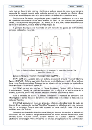 A-013/CENIPA/2017 PR-SOM 19JAN2017
13 de 68
maior que um determinado valor de referência, o sistema atuaria de modo a compensar a
tendência de guinada gerada pela potência assimétrica. A atuação do Rudder Boost
poderia ser percebida por meio da movimentação dos pedais de comando do leme.
O sistema de flapes era composto por quatro superfícies, sendo duas em cada asa.
As superfícies eram comandadas eletricamente por meio de uma alavanca no pedestal
central, a qual possuía três posições: UP, APPROACH e DOWN; e eram movimentadas
por meio de atuadores, eixos e motor elétrico (Figura 3).
A posição dos flapes era mostrada em um indicador no painel de instrumentos,
acima do pedestal de manetes.
Figura 3 - Sistema de flapes. Motor elétrico (1), atuadores (2), superfícies externas (3) e
superfícies internas (4).
Enhanced Ground Proximity Warning System (EGPWS).
O PR-SOM era equipado com um sistema Enhanced Ground Proximity Warning
System (EGPWS - Sistema avançado de aviso de proximidade com o solo). Esse sistema
tinha, como funções principais, fornecer alertas situacionais de presença de obstáculos e
de proximidade com terreno à tripulação.
O EGPWS recebia informações do Global Positioning System (GPS - Sistema de
Posicionamento Global), de pressão barométrica não corrigida e da temperatura do ar
externo, e possuía, ainda, uma base de dados de terrenos, obstáculos e pistas.
Para a emissão de avisos, o sistema comparava a trajetória da aeronave com
informações do banco de dados do terreno, dos obstáculos conhecidos e a distância para
pistas conhecidas.
O EGPWS possuía um modo de proteção, relativo a elevadas taxas de razão de
descida. Esse modo emitia o aviso "Sink Rate" baseado na altitude de voo e na razão de
descida da aeronave. Caso a aeronave entrasse em uma condição mais crítica, seria
emitido o aviso de "Pull Up".
Quando o equipamento detectava uma condição de risco em relação a terrenos ou
obstáculos, em uma distância de aproximadamente um minuto à frente da aeronave, eram
emitidos avisos “Caution Terrain, Caution Terrain” ou “Caution Obstacle, Caution
Obstacle” e a mensagem “Thread Area” na cor amarela era apresentada no Multi-Function
 
