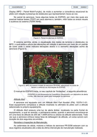A-013/CENIPA/2017 PR-SOM 19JAN2017
14 de 68
Display (MFD - Painel Multi-Função), de modo a aumentar a consciência situacional do
piloto com relação à presença de obstáculos que representariam riscos ao voo.
No painel da aeronave, havia algumas teclas do EGPWS, por meio das quais era
possível realizar testes (TEST) em seus alarmes e, também, inibir todos os avisos visuais
e auditivos do sistema (TERR INHB).
Figura 4 - Painel de alarmes do EGPWS.
O sistema permitia, ainda, a visualização dos dados de terrenos e obstáculos no
MFD, o qual exibia a altura das elevações em relação à aeronave por meio de um padrão
de cores onde o verde indicava elevações abaixo e o vermelho elevações acima da
aeronave (Figura 5).
Figura 5 - MFD do mesmo modelo da aeronave PR-SOM, selecionado no modo de
terreno, e exibindo as informações do EGPWS.
O manual do EGPWS trazia, no seu capítulo de “limitações”, a seguinte advertência:
O EGPWS é uma ferramenta de Consciência Situacional e um dispositivo de alerta
e aviso. Não deve ser usado para navegação da aeronave.
Altitude Alert
A aeronave era equipada com um Altitude Alert Part Number (PN): 10379-11-01.
Esse equipamento comparava a altitude mostrada no altímetro do piloto com a altitude
selecionada no próprio equipamento.
O Altitude Alert possuía uma luz de alerta âmbar, localizada na parte frontal do
equipamento, a qual se acendia, e permanecia acesa, quando a aeronave encontrava-se
em uma faixa de altitude de 200 até 1.000ft acima ou abaixo da altitude selecionada. Toda
vez que a aeronave entrava nessa faixa de defasagem de altitude, um aviso sonoro com
duração de dois segundos era emitido.
Revisões e Inspeções de Manutenção.
As cadernetas de célula, motores e hélices da aeronave PR-SOM estavam com os
seus registros atualizados até a data da última intervenção de manutenção realizada.
 