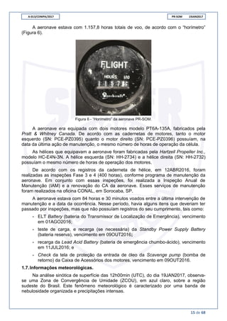 A-013/CENIPA/2017 PR-SOM 19JAN2017
15 de 68
A aeronave estava com 1.157,8 horas totais de voo, de acordo com o “horímetro”
(Figura 6).
Figura 6 - “Horímetro” da aeronave PR-SOM.
A aeronave era equipada com dois motores modelo PT6A-135A, fabricados pela
Pratt & Whitney Canada. De acordo com as cadernetas de motores, tanto o motor
esquerdo (SN: PCE-PZ0395) quanto o motor direito (SN: PCE-PZ0396) possuíam, na
data da última ação de manutenção, o mesmo número de horas de operação da célula.
As hélices que equipavam a aeronave foram fabricadas pela Hartzell Propeller Inc.,
modelo HC-E4N-3N. A hélice esquerda (SN: HH-2734) e a hélice direita (SN: HH-2732)
possuíam o mesmo número de horas de operação dos motores.
De acordo com os registros da caderneta de hélice, em 12ABR2016, foram
realizadas as inspeções Fase 3 e 4 (400 horas), conforme programa de manutenção da
aeronave. Em conjunto com essas inspeções, foi realizada a Inspeção Anual de
Manutenção (IAM) e a renovação do CA da aeronave. Esses serviços de manutenção
foram realizados na oficina CONAL, em Sorocaba, SP.
A aeronave estava com 84 horas e 30 minutos voados entre a última intervenção de
manutenção e a data da ocorrência. Nesse período, havia alguns itens que deveriam ter
passado por inspeções, mas que não possuíam registros do seu cumprimento, tais como:
- ELT Battery (bateria do Transmissor de Localização de Emergência), vencimento
em 01AGO2016;
- teste de carga, e recarga (se necessária) da Standby Power Supply Battery
(bateria reserva), vencimento em 09OUT2016;
- recarga da Lead Acid Battery (bateria de emergência chumbo-ácido), vencimento
em 11JUL2016; e
- Check da tela de proteção da entrada de óleo da Scavenge pump (bomba de
retorno) da Caixa de Acessórios dos motores, vencimento em 09OUT2016.
1.7.Informações meteorológicas.
Na análise sinótica de superfície das 12h00min (UTC), do dia 19JAN2017, observa-
se uma Zona de Convergência de Umidade (ZCOU), em azul claro, sobre a região
sudeste do Brasil. Este fenômeno meteorológico é caracterizado por uma banda de
nebulosidade organizada e precipitações intensas.
 
