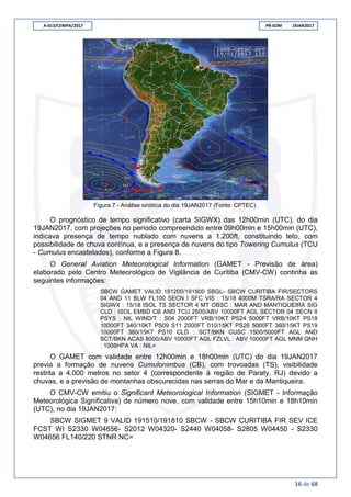 A-013/CENIPA/2017 PR-SOM 19JAN2017
16 de 68
Figura 7 - Análise sinótica do dia 19JAN2017 (Fonte: CPTEC).
O prognóstico de tempo significativo (carta SIGWX) das 12h00min (UTC), do dia
19JAN2017, com projeções no período compreendido entre 09h00min e 15h00min (UTC),
indicava presença de tempo nublado com nuvens a 1.200ft, constituindo teto, com
possibilidade de chuva contínua, e a presença de nuvens do tipo Towering Cumulus (TCU
- Cumulus encastelados), conforme a Figura 8.
O General Aviation Meteorological Information (GAMET - Previsão de área)
elaborado pelo Centro Meteorológico de Vigilância de Curitiba (CMV-CW) continha as
seguintes informações:
SBCW GAMET VALID 191200/191800 SBGL- SBCW CURITIBA FIR/SECTORS
04 AND 11 BLW FL100 SECN I SFC VIS : 15/18 4000M TSRA/RA SECTOR 4
SIGWX : 15/18 ISOL TS SECTOR 4 MT OBSC : MAR AND MANTIQUEIRA SIG
CLD : ISOL EMBD CB AND TCU 2500/ABV 10000FT AGL SECTOR 04 SECN II
PSYS : NIL WIND/T : S04 2000FT VRB/10KT PS24 5000FT VRB/10KT PS18
10000FT 340/10KT PS09 S11 2000FT 010/15KT PS26 5000FT 360/15KT PS19
10000FT 360/15KT PS10 CLD : SCT/BKN CUSC 1500/5000FT AGL AND
SCT/BKN ACAS 8000/ABV 10000FT AGL FZLVL : ABV 10000FT AGL MNM QNH
: 1008HPA VA : NIL=
O GAMET com validade entre 12h00min e 18h00min (UTC) do dia 19JAN2017
previa a formação de nuvens Cumulonimbus (CB), com trovoadas (TS), visibilidade
restrita a 4.000 metros no setor 4 (correspondente à região de Paraty, RJ) devido a
chuvas, e a previsão de montanhas obscurecidas nas serras do Mar e da Mantiqueira.
O CMV-CW emitiu o Significant Meteorological Information (SIGMET - Informação
Meteorológica Significativa) de número nove, com validade entre 15h10min e 18h10min
(UTC), no dia 19JAN2017:
SBCW SIGMET 9 VALID 191510/191810 SBCW - SBCW CURITIBA FIR SEV ICE
FCST WI S2330 W04656- S2012 W04320- S2440 W04058- S2805 W04450 - S2330
W04656 FL140/220 STNR NC=
 