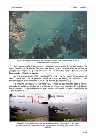 A-013/CENIPA/2017 PR-SOM 19JAN2017
23 de 68
Figura 19 - Posições relativas do aeródromo, da câmera e das referências de distância
vistas nas imagens registradas.
As imagens da câmera registraram os horários sem o ajuste do horário brasileiro de
verão, portanto, é necessário adicionar três horas para a determinação do horário de
geração das imagens no padrão Universal Time Coordinated (UTC - Tempo Universal
Coordenado), utilizado na aviação.
Na imagem gerada às 15h01min03s (UTC), horário da decolagem da aeronave de
SBMT, verifica-se que é possível visualizar todas as elevações adotadas como
referências para as distâncias de 1.510m, 2.875m e 5.320m (Figura 20).
Na imagem gerada às 15h46min27s (UTC), cerca de dois minutos após o horário
estimado do acidente, verifica-se a presença de chuva com restrição de visibilidade.
Neste momento, é possível observar, com alguma dificuldade, apenas a referência de
1.510m (Figura 20).
Figura 20 - Comparativo das condições de visibilidade no local da queda da aeronave
em dois momentos: à esquerda - horário de decolagem, e à direita - dois minutos após o
acidente.
 