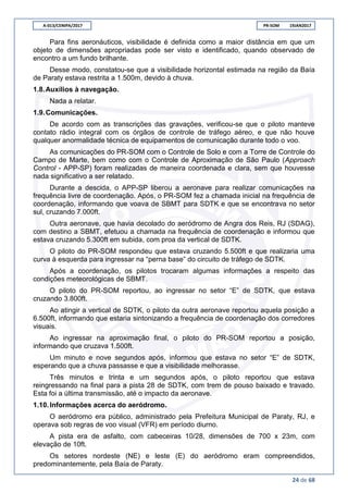 A-013/CENIPA/2017 PR-SOM 19JAN2017
24 de 68
Para fins aeronáuticos, visibilidade é definida como a maior distância em que um
objeto de dimensões apropriadas pode ser visto e identificado, quando observado de
encontro a um fundo brilhante.
Desse modo, constatou-se que a visibilidade horizontal estimada na região da Baía
de Paraty estava restrita a 1.500m, devido à chuva.
1.8.Auxílios à navegação.
Nada a relatar.
1.9.Comunicações.
De acordo com as transcrições das gravações, verificou-se que o piloto manteve
contato rádio integral com os órgãos de controle de tráfego aéreo, e que não houve
qualquer anormalidade técnica de equipamentos de comunicação durante todo o voo.
As comunicações do PR-SOM com o Controle de Solo e com a Torre de Controle do
Campo de Marte, bem como com o Controle de Aproximação de São Paulo (Approach
Control - APP-SP) foram realizadas de maneira coordenada e clara, sem que houvesse
nada significativo a ser relatado.
Durante a descida, o APP-SP liberou a aeronave para realizar comunicações na
frequência livre de coordenação. Após, o PR-SOM fez a chamada inicial na frequência de
coordenação, informando que voava de SBMT para SDTK e que se encontrava no setor
sul, cruzando 7.000ft.
Outra aeronave, que havia decolado do aeródromo de Angra dos Reis, RJ (SDAG),
com destino a SBMT, efetuou a chamada na frequência de coordenação e informou que
estava cruzando 5.300ft em subida, com proa da vertical de SDTK.
O piloto do PR-SOM respondeu que estava cruzando 5.500ft e que realizaria uma
curva à esquerda para ingressar na “perna base” do circuito de tráfego de SDTK.
Após a coordenação, os pilotos trocaram algumas informações a respeito das
condições meteorológicas de SBMT.
O piloto do PR-SOM reportou, ao ingressar no setor “E” de SDTK, que estava
cruzando 3.800ft.
Ao atingir a vertical de SDTK, o piloto da outra aeronave reportou aquela posição a
6.500ft, informando que estaria sintonizando a frequência de coordenação dos corredores
visuais.
Ao ingressar na aproximação final, o piloto do PR-SOM reportou a posição,
informando que cruzava 1.500ft.
Um minuto e nove segundos após, informou que estava no setor “E” de SDTK,
esperando que a chuva passasse e que a visibilidade melhorasse.
Três minutos e trinta e um segundos após, o piloto reportou que estava
reingressando na final para a pista 28 de SDTK, com trem de pouso baixado e travado.
Esta foi a última transmissão, até o impacto da aeronave.
1.10.Informações acerca do aeródromo.
O aeródromo era público, administrado pela Prefeitura Municipal de Paraty, RJ, e
operava sob regras de voo visual (VFR) em período diurno.
A pista era de asfalto, com cabeceiras 10/28, dimensões de 700 x 23m, com
elevação de 10ft.
Os setores nordeste (NE) e leste (E) do aeródromo eram compreendidos,
predominantemente, pela Baía de Paraty.
 