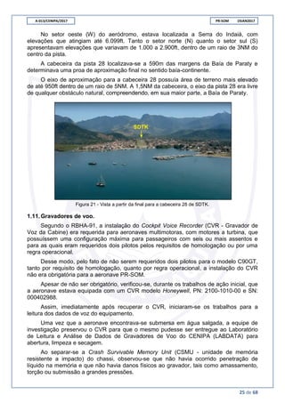 A-013/CENIPA/2017 PR-SOM 19JAN2017
25 de 68
No setor oeste (W) do aeródromo, estava localizada a Serra do Indaiá, com
elevações que atingiam até 6.099ft. Tanto o setor norte (N) quanto o setor sul (S)
apresentavam elevações que variavam de 1.000 a 2.900ft, dentro de um raio de 3NM do
centro da pista.
A cabeceira da pista 28 localizava-se a 590m das margens da Baía de Paraty e
determinava uma proa de aproximação final no sentido baía-continente.
O eixo de aproximação para a cabeceira 28 possuía área de terreno mais elevado
de até 950ft dentro de um raio de 5NM. A 1,5NM da cabeceira, o eixo da pista 28 era livre
de qualquer obstáculo natural, compreendendo, em sua maior parte, a Baía de Paraty.
Figura 21 - Vista a partir da final para a cabeceira 28 de SDTK.
1.11.Gravadores de voo.
Segundo o RBHA-91, a instalação do Cockpit Voice Recorder (CVR - Gravador de
Voz da Cabine) era requerida para aeronaves multimotoras, com motores a turbina, que
possuíssem uma configuração máxima para passageiros com seis ou mais assentos e
para as quais eram requeridos dois pilotos pelos requisitos de homologação ou por uma
regra operacional.
Desse modo, pelo fato de não serem requeridos dois pilotos para o modelo C90GT,
tanto por requisito de homologação, quanto por regra operacional, a instalação do CVR
não era obrigatória para a aeronave PR-SOM.
Apesar de não ser obrigatório, verificou-se, durante os trabalhos de ação inicial, que
a aeronave estava equipada com um CVR modelo Honeywell, PN: 2100-1010-00 e SN:
000402988.
Assim, imediatamente após recuperar o CVR, iniciaram-se os trabalhos para a
leitura dos dados de voz do equipamento.
Uma vez que a aeronave encontrava-se submersa em água salgada, a equipe de
investigação preservou o CVR para que o mesmo pudesse ser entregue ao Laboratório
de Leitura e Análise de Dados de Gravadores de Voo do CENIPA (LABDATA) para
abertura, limpeza e secagem.
Ao separar-se a Crash Survivable Memory Unit (CSMU - unidade de memória
resistente a impacto) do chassi, observou-se que não havia ocorrido penetração de
líquido na memória e que não havia danos físicos ao gravador, tais como amassamento,
torção ou submissão a grandes pressões.
 