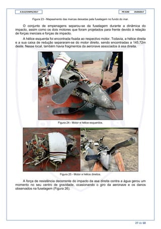 A-013/CENIPA/2017 PR-SOM 19JAN2017
27 de 68
Figura 23 - Mapeamento das marcas deixadas pela fuselagem no fundo do mar.
O conjunto de empenagens separou-se da fuselagem durante a dinâmica do
impacto, assim como os dois motores que foram projetados para frente devido à relação
de forças inerciais e forças de impacto.
A hélice esquerda foi encontrada fixada ao respectivo motor. Todavia, a hélice direita
e a sua caixa de redução separaram-se do motor direito, sendo encontradas a 145,72m
deste. Nesse local, também havia fragmentos da aeronave associados à asa direita.
Figura 24 - Motor e hélice esquerdos.
Figura 25 - Motor e hélice direitos.
A força de resistência decorrente do impacto da asa direita contra a água gerou um
momento no seu centro de gravidade, ocasionando o giro da aeronave e os danos
observados na fuselagem (Figura 26).
 