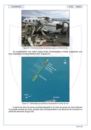 A-013/CENIPA/2017 PR-SOM 19JAN2017
28 de 68
Figura 26 - Vista lateral direita da aeronave após a retirada do mar.
Os componentes com maior massa foram arremessados à frente, projetando uma
proa magnética correspondente a 042° (Figura 27).
Figura 27 - Distribuição dos destroços da aeronave no fundo do mar.
A perna do trem de pouso principal esquerdo e do trem de pouso de nariz estavam
na posição travada em cima, posição esta correspondente à da alavanca de comando no
painel da aeronave (Figura 28).
 