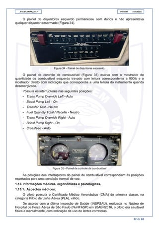 A-013/CENIPA/2017 PR-SOM 19JAN2017
32 de 68
O painel de disjuntores esquerdo permaneceu sem danos e não apresentava
qualquer disjuntor desarmado (Figura 34).
Figura 34 - Painel de disjuntores esquerdo.
O painel de controle de combustível (Figura 35) estava com o mostrador de
quantidade de combustível esquerdo travado com leitura correspondente a 900lb e o
mostrador direito com indicação que correspondia a uma leitura do instrumento quando
desenergizado.
Possuía os interruptores nas seguintes posições:
- Trans Pump Override Left - Auto
- Boost Pump Left - On
- Transfer Test - Neutro
- Fuel Quantity Total / Nacelle - Neutro
- Trans Pump Override Right - Auto
- Boost Pump Right - On
- Crossfeed - Auto
Figura 35 - Painel de controle de combustível
As posições dos interruptores do painel de combustível correspondiam às posições
esperadas para uma condição normal de voo.
1.13.Informações médicas, ergonômicas e psicológicas.
1.13.1. Aspectos médicos.
O piloto possuía o Certificado Médico Aeronáutico (CMA) de primeira classe, na
categoria Piloto de Linha Aérea (PLA), válido.
De acordo com a última Inspeção de Saúde (INSPSAU), realizada no Núcleo de
Hospital de Força Aérea de São Paulo (NuHFASP) em 26ABR2016, o piloto era saudável
física e mentalmente, com indicação de uso de lentes corretoras.
 