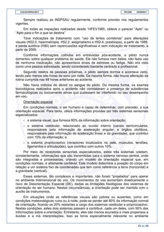 A-013/CENIPA/2017 PR-SOM 19JAN2017
33 de 68
Sempre realizou as INSPSAU regularmente, conforme previsto nos regulamentos
vigentes.
Em todas as inspeções realizadas desde 14FEV1985, obteve o parecer “Apto” ou
“Apto para o fim a que se destina”
Teve indicações de tratamento com “uso de lentes corretoras” para alterações
visuais (H52.0, hipermetropia, H52.2, astigmatismo e H52.4, presbiopia), a partir de 1988,
e perda auditiva (H90) sem repercussões significativas e sem indicação de tratamento, a
partir de 2000.
Conforme informações colhidas em entrevistas pós-acidente, o piloto nunca
comentou sobre qualquer problema de saúde. Ele não fumava nem bebia, não fazia uso
de nenhuma medicação, não apresentava sinais de estresse ou fadiga. Não era visto
como uma pessoa estressada, sendo considerado bastante centrado e profissional.
Segundo relatos de pessoas próximas, o piloto sempre dormia e acordava cedo,
tendo pelo menos oito horas de sono por noite. Da mesma forma, não houve alteração da
rotina cumprida nas 48 horas anteriores ao acidente.
Não havia indícios de álcool no sangue do piloto. Da mesma forma, os exames
toxicológicos realizados após o acidente não constataram a presença de substâncias
farmacológicas ou toxicamente ativas que pudessem ter interferido no seu desempenho
em voo.
Orientação espacial
Em condições normais, o ser humano é capaz de determinar, com precisão, a sua
orientação espacial. Para tanto, utiliza informações providas por três sistemas sensoriais
especializados:
- o sistema visual, que fornece 80% da informação sobre orientação;
- o sistema vestibular, relacionado ao ouvido interno (canais semicirculares,
responsáveis pela informação de aceleração angular; e órgãos otolíticos,
responsáveis pela informação de aceleração linear e da gravidade), que contribui
com 10% da informação; e
- o sistema proprioceptivo (receptores localizados na pele, músculos, tendões,
ligamentos e articulações), que contribui com outros 10%.
Por meio de receptores sensoriais especializados, estes três sistemas coletam,
constantemente, informações que são transmitidas para o sistema nervoso central, onde
são integradas e processadas, criando um modelo de orientação espacial que, em
condições normais, é altamente confiável. Este modelo determina a posição do corpo em
relação a um sistema fixo de coordenadas que tem como referência a terra (horizontal) e
a gravidade (vertical).
Esses sistemas, tão complexos e importantes, não foram “projetados” para operar
no ambiente tridimensional do voo. Os movimentos do voo aumentam drasticamente o
risco de Desorientação Espacial (DE), dadas as limitações fisiológicas dos sistemas de
orientação do ser humano. Nestas circunstâncias, a orientação pode ser mantida com o
auxílio de instrumentos.
Em situações onde as referências visuais são pobres ou ausentes, como em
condições meteorológicas ruins ou à noite, pode-se perder até 80% da informação normal
de orientação, ficando os 20% restantes a cargo dos sistemas vestibular e proprioceptivo.
Nestas condições, estes dois sistemas passam a contribuir, cada um deles, com 50% das
informações sobre a orientação. Entretanto, eles são menos acurados e mais propensos a
ilusões e a má interpretações. Isso se torna especialmente relevante no ambiente
 