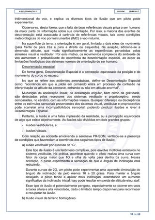 A-013/CENIPA/2017 PR-SOM 19JAN2017
34 de 68
tridimensional do voo, e explica os diversos tipos de ilusão que um piloto pode
experimentar.
Observa-se, desta forma, que a falta de boas referências visuais priva o ser humano
da maior parte da informação sobre sua orientação. Por isso, a maioria dos eventos de
desorientação está associada à carência de referências visuais, tais como condições
meteorológicas de voo por instrumentos (IMC) e voo noturno.
Na superfície da terra, a orientação é, em geral, limitada a dois eixos de movimento
(para frente ou para trás e para a direita ou esquerda). Na aviação, adiciona-se a
dimensão altitude, que muda significativamente as experiências percebidas pelos
sistemas visual e vestibular. Por este motivo, os movimentos complexos do ambiente de
voo aumentam a probabilidade de ocorrência de desorientação espacial, ao expor as
limitações fisiológicas dos sistemas normais de orientação do ser humano.
Desorientação espacial
De forma geral, Desorientação Espacial é a percepção equivocada da posição e do
movimento do corpo no espaço.
No que se refere aos acidentes aeronáuticos, define-se Desorientação Espacial
como: “ocorrência em que o piloto em comando entra em processo de confusão na
interpretação da atitude da aeronave, entrando ou não em atitude anormal".
Mudanças da aceleração linear, da aceleração angular, bem como da gravidade,
são detectadas pelos receptores dos sistemas vestibular e proprioceptivo, sendo
comparadas, no cérebro, com as informações visuais. Qualquer diferença ou discrepância
entre os estímulos sensoriais provenientes dos sistemas visual, vestibular e proprioceptivo
pode acarretar uma incompatibilidade sensorial, podendo produzir ilusões e levar à
Desorientação Espacial.
Portanto, a ilusão é uma falsa impressão da realidade, ou a percepção equivocada
de algo que existe objetivamente. As ilusões são divididas em dois grandes grupos:
- ilusões vestibulares, e  
- ilusões visuais.  
Com relação ao acidente envolvendo a aeronave PR-SOM, verificou-se a presença
de condições que favoreciam a ocorrência dos seguintes tipos de ilusão:
a) ilusão vestibular por excesso de “G”.
Este tipo de ilusão é um fenômeno complexo, pois envolve múltiplos estímulos no
sistema vestibular. Na prática, acontece quando o piloto realiza uma curva com
fator de carga maior que 1G e olha de volta para dentro da curva. Nessa
condição, o piloto experimenta a sensação de que o ângulo de inclinação está
reduzindo.
Durante curvas de 2G, um piloto pode experimentar uma aparente diminuição do
ângulo de inclinação de pelo menos 10 a 20 graus. Para manter o ângulo
desejado, o piloto tende a aplicar mais inclinação, acarretando um aumento
significativo da inclinação inicial. Isso pode resultar em perda de altitude e/ou stall.
Esse tipo de ilusão é potencialmente perigoso, especialmente se ocorrer em voos
à baixa altura e alta velocidade, dado o limitado tempo disponível para reconhecer
e recuperar da ilusão.
b) Ilusão visual de terreno homogêneo.
 