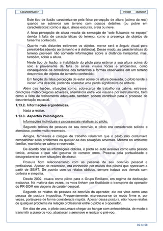 A-013/CENIPA/2017 PR-SOM 19JAN2017
35 de 68
Este tipo de ilusão caracteriza-se pela falsa percepção de altura (acima da real)
quando se sobrevoa um terreno com poucos detalhes (ou pobre em
características) como a água, áreas escuras, areia ou neve.
A falsa percepção de altura resulta da sensação de “solo flutuando no espaço”
devido à falta de características do terreno, como a presença de objetos de
tamanho conhecido.
Quanto mais distantes estiverem os objetos, menor será o ângulo visual para
percebê-los (devido ao tamanho e à distância). Desse modo, as características do
terreno proveem não somente informações sobre a distância horizontal, mas,
também, sobre a altura.
Neste tipo de ilusão, a inabilidade do piloto para estimar a sua altura acima do
solo é proveniente da falta de sinais visuais focais e ambientais, como
consequência da constância dos tamanhos e formas observadas em um terreno
desprovido de objetos de tamanho conhecido.
Em função da falsa percepção de estar acima da altura desejada, o piloto tende a
iniciar uma descida, podendo acarretar uma perda significativa de altitude.
Além das ilusões, situações como: sobrecarga de trabalho na cabine, estresse,
condições meteorológicas adversas, alternância entre voo visual e por instrumentos, bem
como a falta de treinamento adequado, também podem contribuir para o processo de
desorientação espacial.
1.13.2. Informações ergonômicas.
Nada a relatar.
1.13.3. Aspectos Psicológicos.
Informações individuais e psicossociais relativas ao piloto.
Segundo relatos de pessoas de seu convívio, o piloto era considerado solícito e
atencioso, porém muito reservado.
Amigos, familiares e colegas de trabalho relataram que o piloto não costumava
compartilhar seus problemas ou queixar-se das situações adversas. Mesmo no ambiente
familiar, mantinha-se calmo e reservado.
De acordo com as informações obtidas, o piloto se auto avaliava como uma pessoa
tímida, ansiosa e que não gostava de cometer erros. Prezava pela pontualidade e
desagradava-se com situações de atraso.
Possuía bom relacionamento com as pessoas de seu convívio pessoal e
profissional. Apesar de reservado, era conhecido por muitos dos pilotos que operavam a
partir de SBMT. De acordo com os relatos obtidos, sempre tratava aos demais com
cortesia e simpatia.
Desde 2002, atuava como piloto para o Grupo Emiliano, em regime de dedicação
exclusiva. Na maioria das vezes, os voos tinham por finalidade o transporte do operador
do PR-SOM em viagens de caráter pessoal.
Segundo os relatos de pessoas do convívio do operador, ele era visto como uma
pessoa de postura impositiva. Frequentemente, expressava-se de modo firme e, por
vezes, portava-se de forma considerada ríspida. Apesar dessa postura, não houve relatos
de qualquer problema na relação profissional entre o piloto e o operador.
Em dias de voo, o piloto costumava chegar ao hangar com antecedência, de modo a
transmitir o plano de voo, abastecer a aeronave e realizar o pré-voo.
 