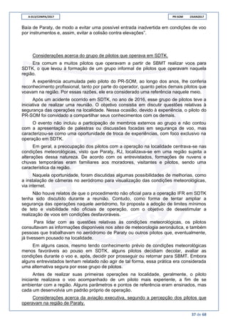 A-013/CENIPA/2017 PR-SOM 19JAN2017
37 de 68
Baía de Paraty, de modo a evitar uma possível entrada inadvertida em condições de voo
por instrumentos e, assim, evitar a colisão contra elevações”.
Considerações acerca do grupo de pilotos que operava em SDTK.
Era comum a muitos pilotos que operavam a partir de SBMT realizar voos para
SDTK, o que levou à formação de um grupo informal de pilotos que operavam naquela
região.
A experiência acumulada pelo piloto do PR-SOM, ao longo dos anos, lhe conferia
reconhecimento profissional, tanto por parte do operador, quanto pelos demais pilotos que
voavam na região. Por essas razões, ele era considerado uma referência naquele meio.
Após um acidente ocorrido em SDTK, no ano de 2016, esse grupo de pilotos teve a
iniciativa de realizar uma reunião. O objetivo consistia em discutir questões relativas à
segurança das operações na localidade. Nessa ocasião, devido à experiência, o piloto do
PR-SOM foi convidado a compartilhar seus conhecimentos com os demais.
O evento não incluiu a participação de membros externos ao grupo e não contou
com a apresentação de palestras ou discussões focadas em segurança de voo, mas
caracterizou-se como uma oportunidade de troca de experiências, com foco exclusivo na
operação em SDTK.
Em geral, a preocupação dos pilotos com a operação na localidade centrava-se nas
condições meteorológicas, visto que Paraty, RJ, localizava-se em uma região sujeita a
alterações dessa natureza. De acordo com os entrevistados, formações de nuvens e
chuvas temporárias eram familiares aos moradores, visitantes e pilotos, sendo uma
característica da região.
Naquela oportunidade, foram discutidas algumas possibilidades de melhorias, como
a instalação de câmeras no aeródromo para visualização das condições meteorológicas,
via internet.
Não houve relatos de que o procedimento não oficial para a operação IFR em SDTK
tenha sido discutido durante a reunião. Contudo, como forma de tentar ampliar a
segurança das operações naquele aeródromo, foi proposta a adoção de limites mínimos
de teto e visibilidade não oficiais de operação, com o objetivo de desestimular a
realização de voos em condições desfavoráveis.
Para lidar com as questões relativas às condições meteorológicas, os pilotos
consultavam as informações disponíveis nos sites de meteorologia aeronáutica, e também
pessoas que trabalhavam no aeródromo de Paraty ou outros pilotos que, eventualmente,
já tivessem pousado na localidade.
Em alguns casos, mesmo tendo conhecimento prévio de condições meteorológicas
menos favoráveis ao pouso em SDTK, alguns pilotos decidiam decolar, avaliar as
condições durante o voo e, após, decidir por prosseguir ou retornar para SBMT. Embora
alguns entrevistados tenham relatado não agir de tal forma, essa prática era considerada
uma alternativa segura por esse grupo de pilotos.
Antes de realizar suas primeiras operações na localidade, geralmente, o piloto
iniciante realizava o voo acompanhado de um piloto mais experiente, a fim de se
ambientar com a região. Alguns parâmetros e pontos de referência eram ensinados, mas
cada um desenvolvia um padrão próprio de operação.
Considerações acerca da aviação executiva, segundo a percepção dos pilotos que
operavam na região de Paraty.
 