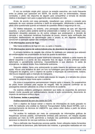 A-013/CENIPA/2017 PR-SOM 19JAN2017
38 de 68
O voo na condição single pilot, comum na aviação executiva, era muito frequente
entre os pilotos que operavam em SDTK. De acordo com os entrevistados, nessas
condições, o piloto não dispunha de alguém para compartilhar a tomada de decisão
relativa à decolagem nem para o julgamento das condições em rota.
Ainda, de acordo com essa percepção, ressaltaram que, embora a pressão para
realização de voos variasse conforme o perfil do empregador, dificilmente a decisão do
piloto seria questionada quando se tratasse de questões afetas à segurança do voo.
Os relatos indicaram, no entanto, uma percepção coletiva de que, em algumas
ocasiões, o próprio piloto poderia sentir-se pressionado a realizar um voo. Nesse caso,
reportaram situações pessoais ou de outros colegas que postergaram a decisão de
cancelar o voo; realizaram tentativas frustradas de pouso, mesmo após verificação das
condições desfavoráveis na aproximação para o pouso; e, em algumas situações,
concluíram a operação apesar das condições críticas.
1.14.Informações acerca de fogo.
Não havia evidência de fogo em voo, ou após o impacto.
1.15.Informações acerca de sobrevivência e/ou de abandono da aeronave.
A primeira tentativa de resgate das vítimas foi realizada por pessoas que estavam
em embarcações nas proximidades do local da queda da aeronave.
A aeronave encontrava-se quase totalmente submersa, restando a parte traseira da
lateral esquerda e a ponta da asa esquerda fora da água. A porta principal estava
deformada e parcialmente submersa, impossibilitando a sua abertura. A saída de
emergência, na lateral direita, ficou totalmente submersa.
Segundo relatos, havia uma sobrevivente na parte traseira da aeronave que pedia
ajuda. Houve uma tentativa de abrir um furo na fuselagem para que fosse inserida uma
mangueira de oxigênio, com o objetivo de auxiliar a respiração da sobrevivente, todavia,
não houve resposta após a inserção da mangueira.
A fuselagem necessitou ser cortada pela equipe de resgate, e a retirada dos corpos
somente foi possível doze horas após o acidente.
Os cintos e suspensórios permaneceram íntegros após o impacto. Os suspensórios
do piloto foram cortados pela equipe de resgate. Não foi possível confirmar se os
passageiros estavam utilizando os cintos no momento do acidente.
Os exames anátomo patológicos atestaram que todos os ocupantes da aeronave
tiveram morte causada por politraumatismo devido à ação contundente, decorrente do
impacto da aeronave contra a água.
1.16.Exames, testes e pesquisas.
Análise espectral de som dos dados do CVR.
Com o objetivo de buscar extrair o máximo de informações do áudio gravado no
CVR, foi realizada uma análise no National Transportation Safety Board (NTSB), com o
acompanhamento de técnicos do LABDATA, que visava obter dados a partir da leitura
espectral do som.
Tal análise foi realizada por meio da comparação de informações gráficas de
frequências sonoras padrão, normalmente emitidas pela aeronave, em relação àquelas
gravadas por meio do CVR, permitindo a medição dos parâmetros apresentados pela
aeronave no decorrer do voo que culminou no acidente.
Para a definição das frequências sonoras padrão, foram utilizados dados fornecidos
pelo fabricante da aeronave, pelo fabricante dos motores, e gravações realizadas em voo
 