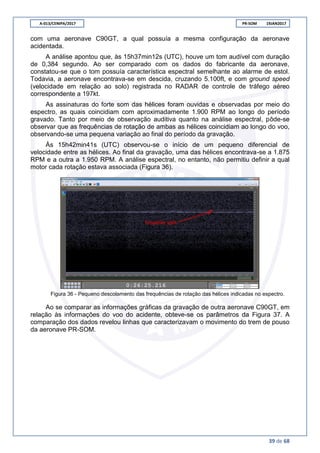 A-013/CENIPA/2017 PR-SOM 19JAN2017
39 de 68
com uma aeronave C90GT, a qual possuía a mesma configuração da aeronave
acidentada.
A análise apontou que, às 15h37min12s (UTC), houve um tom audível com duração
de 0,384 segundo. Ao ser comparado com os dados do fabricante da aeronave,
constatou-se que o tom possuía característica espectral semelhante ao alarme de estol.
Todavia, a aeronave encontrava-se em descida, cruzando 5.100ft, e com ground speed
(velocidade em relação ao solo) registrada no RADAR de controle de tráfego aéreo
correspondente a 197kt.
As assinaturas do forte som das hélices foram ouvidas e observadas por meio do
espectro, as quais coincidiam com aproximadamente 1.900 RPM ao longo do período
gravado. Tanto por meio de observação auditiva quanto na análise espectral, pôde-se
observar que as frequências de rotação de ambas as hélices coincidiam ao longo do voo,
observando-se uma pequena variação ao final do período da gravação.
Às 15h42min41s (UTC) observou-se o início de um pequeno diferencial de
velocidade entre as hélices. Ao final da gravação, uma das hélices encontrava-se a 1.875
RPM e a outra a 1.950 RPM. A análise espectral, no entanto, não permitiu definir a qual
motor cada rotação estava associada (Figura 36).
Figura 36 - Pequeno descolamento das frequências de rotação das hélices indicadas no espectro.
Ao se comparar as informações gráficas da gravação de outra aeronave C90GT, em
relação às informações do voo do acidente, obteve-se os parâmetros da Figura 37. A
comparação dos dados revelou linhas que caracterizavam o movimento do trem de pouso
da aeronave PR-SOM.
 