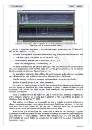 A-013/CENIPA/2017 PR-SOM 19JAN2017
40 de 68
Figura 37 - Comparação entre os espectros do voo com outra aeronave C90GT (imagem
superior) e o voo do acidente (imagem inferior).
Assim, foi possível identificar o trem de pouso em recolhimento às 15h40min23s
(UTC) e às 15h44min12s (UTC);
Análises subsequentes permitiram identificar os seguintes parâmetros durante o voo:
- Sink Rate callout do EGPWS às 15h39min49s (UTC);
- som similar ao altitude alert às 15h43min03s (UTC); e
- forte som de impacto às 15h44min27s (UTC).
Os sons de extensão e de retração dos flapes não estavam audíveis ou observáveis
na análise espectral do CVR. Tal fato pode ter ocorrido, principalmente, pela prevalência
de ruídos extras provenientes da aeronave em voo.
As assinaturas espectrais dos estágios de compressão do motor estavam presentes,
mas não permitiram uma análise com um nível adequado de confiabilidade.
Não foi possível confirmar a presença ou ausência de ruídos de precipitação.
Análise dos parâmetros de voz, fala e linguagem.
Os dados do voo registrados em CVR foram submetidos à identificação biométrica,
realizada a partir da análise de voz, fala e linguagem do piloto. O exame foi conduzido por
especialista em análise de nexo causal entre alterações nos parâmetros vocais e
atividade ocupacional.
Para o estabelecimento do padrão de voz e condução das análises comparativas,
foram utilizados arquivos de áudios que registraram a fala espontânea do piloto em
relação ao áudio do CVR do PR-SOM.
Tal análise se embasou na concepção de que o estado emocional influencia o
falante, causando variações decorrentes de respostas fisiológicas eliciadas no indivíduo
pelas emoções. Essas alterações, por sua vez, ocasionam variações na respiração,
fonação e articulação, processos diretamente relacionados à fala.
Ressalta-se que as emoções são produzidas a partir de uma avaliação cognitiva
automática do indivíduo sobre eventos externos e internos considerados relevantes para
seus interesses e necessidades. Também são caracterizadas por um alto grau de
sincronização de quase todos os subsistemas do organismo (cognitivo, motivacional,
fisiológico e motor).
 