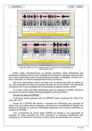 A-013/CENIPA/2017 PR-SOM 19JAN2017
42 de 68
Figura 39 - Trecho da comunicação do piloto na frequência de coordenação às
15h40min37s (UTC).
Desse modo, considerando-se os estudos científicos sobre metodologia dos
parâmetros acústicos e clínicos para avaliação da expressão de emoções, pôde-se inferir
que o piloto apresentava traços de apreensão/preocupação e ansiedade, variando até o
temor, sobretudo, no instante imediatamente anterior ao impacto.
Não foram encontrados indícios de fadiga nem sonolência por meio da análise de
voz, fala e linguagem do piloto nos arquivos de áudio do dia do acidente, nem alterações
compatíveis com o uso de substâncias entorpecentes do sistema nervoso central.
Do mesmo modo, não foram constatados gritos ou quaisquer emissões indicativas
de situação de pânico do piloto nem dos passageiros antes do impacto.
Extração de dados do EGPWS.
A aeronave estava equipada com um EGPWS modelo Honeywell PN: 066-01175-
2102, SN: 1337.
Apesar de o EGPWS não atender a requisitos de certificação para gravação de
dados, nem para sobrevivência a impactos, vislumbrou-se a possibilidade de realizar uma
tentativa de extração de possíveis informações registradas nos momentos anteriores ao
acidente do PR-SOM.
Uma característica de projeto deste EGPWS diz respeito à sua capacidade de
gravação de dados baseados em GPS, referentes às condições identificadas pelo
equipamento no momento em que eram emitidos alertas de proximidade com o terreno.
 