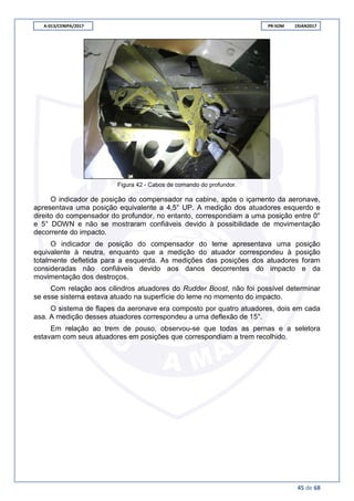 A-013/CENIPA/2017 PR-SOM 19JAN2017
45 de 68
Figura 42 - Cabos de comando do profundor.
O indicador de posição do compensador na cabine, após o içamento da aeronave,
apresentava uma posição equivalente a 4,5° UP. A medição dos atuadores esquerdo e
direito do compensador do profundor, no entanto, correspondiam a uma posição entre 0°
e 5° DOWN e não se mostraram confiáveis devido à possibilidade de movimentação
decorrente do impacto.
O indicador de posição do compensador do leme apresentava uma posição
equivalente à neutra, enquanto que a medição do atuador correspondeu à posição
totalmente defletida para a esquerda. As medições das posições dos atuadores foram
consideradas não confiáveis devido aos danos decorrentes do impacto e da
movimentação dos destroços.
Com relação aos cilindros atuadores do Rudder Boost, não foi possível determinar
se esse sistema estava atuado na superfície do leme no momento do impacto.
O sistema de flapes da aeronave era composto por quatro atuadores, dois em cada
asa. A medição desses atuadores correspondeu a uma deflexão de 15°.
Em relação ao trem de pouso, observou-se que todas as pernas e a seletora
estavam com seus atuadores em posições que correspondiam a trem recolhido.
 