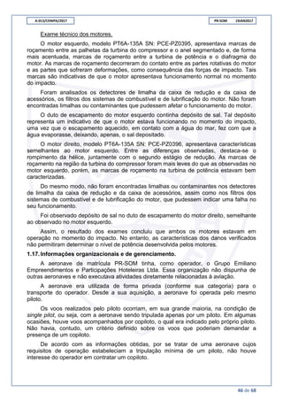 A-013/CENIPA/2017 PR-SOM 19JAN2017
46 de 68
Exame técnico dos motores.
O motor esquerdo, modelo PT6A-135A SN: PCE-PZ0395, apresentava marcas de
roçamento entre as palhetas da turbina do compressor e o anel segmentado e, de forma
mais acentuada, marcas de roçamento entre a turbina de potência e o diafragma do
motor. As marcas de roçamento decorreram do contato entre as partes rotativas do motor
e as partes que sofreram deformações, como consequência das forças de impacto. Tais
marcas são indicativas de que o motor apresentava funcionamento normal no momento
do impacto.
Foram analisados os detectores de limalha da caixa de redução e da caixa de
acessórios, os filtros dos sistemas de combustível e de lubrificação do motor. Não foram
encontradas limalhas ou contaminantes que pudessem afetar o funcionamento do motor.
O duto de escapamento do motor esquerdo continha depósito de sal. Tal depósito
representa um indicativo de que o motor estava funcionando no momento do impacto,
uma vez que o escapamento aquecido, em contato com a água do mar, fez com que a
água evaporasse, deixando, apenas, o sal depositado.
O motor direito, modelo PT6A-135A SN: PCE-PZ0396, apresentava características
semelhantes ao motor esquerdo. Entre as diferenças observadas, destaca-se o
rompimento da hélice, juntamente com o segundo estágio de redução. As marcas de
roçamento na região da turbina do compressor foram mais leves do que as observadas no
motor esquerdo, porém, as marcas de roçamento na turbina de potência estavam bem
caracterizadas.
Do mesmo modo, não foram encontradas limalhas ou contaminantes nos detectores
de limalha da caixa de redução e da caixa de acessórios, assim como nos filtros dos
sistemas de combustível e de lubrificação do motor, que pudessem indicar uma falha no
seu funcionamento.
Foi observado depósito de sal no duto de escapamento do motor direito, semelhante
ao observado no motor esquerdo.
Assim, o resultado dos exames concluiu que ambos os motores estavam em
operação no momento do impacto. No entanto, as características dos danos verificados
não permitiram determinar o nível de potência desenvolvida pelos motores.
1.17.Informações organizacionais e de gerenciamento.
A aeronave de matrícula PR-SOM tinha, como operador, o Grupo Emiliano
Empreendimentos e Participações Hoteleiras Ltda. Essa organização não dispunha de
outras aeronaves e não executava atividades diretamente relacionadas à aviação.
A aeronave era utilizada de forma privada (conforme sua categoria) para o
transporte do operador. Desde a sua aquisição, a aeronave foi operada pelo mesmo
piloto.
Os voos realizados pelo piloto ocorriam, em sua grande maioria, na condição de
single pilot, ou seja, com a aeronave sendo tripulada apenas por um piloto. Em algumas
ocasiões, houve voos acompanhados por copiloto, o qual era indicado pelo próprio piloto.
Não havia, contudo, um critério definido sobre os voos que poderiam demandar a
presença de um copiloto.
De acordo com as informações obtidas, por se tratar de uma aeronave cujos
requisitos de operação estabeleciam a tripulação mínima de um piloto, não houve
interesse do operador em contratar um copiloto.
 