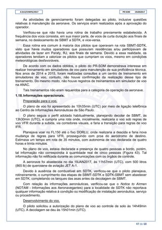 A-013/CENIPA/2017 PR-SOM 19JAN2017
47 de 68
As atividades de gerenciamento foram delegadas ao piloto, inclusive questões
relativas à manutenção da aeronave. Os serviços eram realizados após a aprovação do
operador.
Verificou-se que não havia uma rotina de trabalho previamente estabelecida. A
frequência dos voos consistia, em sua maior parte, de voos de curta duração aos finais de
semana, no deslocamento de SBMT a SDTK, e vice-versa.
Essa rotina era comum à maioria dos pilotos que operavam na rota SBMT-SDTK,
visto que havia muitos operadores que possuíam residências e/ou participavam de
atividades de lazer em Paraty, RJ, aos finais de semana. Devido a essa realidade, os
operadores tendiam a valorizar os pilotos que cumpriam os voos, mesmo em condições
meteorológicas desfavoráveis.
De acordo com os dados obtidos, o piloto do PR-SOM demonstrava interesse em
realizar treinamento em simuladores de voo para manutenção de sua proficiência técnica.
Nos anos de 2014 e 2015, foram realizadas consultas a um centro de treinamento em
simuladores de voo, contudo, não houve confirmação da realização desse tipo de
treinamento. Do mesmo modo, não houve registros de treinamentos em simulador de voo
na ANAC.
Tais treinamentos não eram requeridos para a categoria de operação da aeronave.
1.18.Informações operacionais.
Preparação para o voo.
O plano de voo foi apresentado às 10h35min (UTC) por meio de ligação telefônica
ao Centro de Informações Aeronáuticas de São Paulo.
O plano seguia o perfil adotado habitualmente, planejando decolar de SBMT, às
13h30min (UTC), e cumpria uma rota onde, inicialmente, realizaria o voo sob regras de
voo VFR durante a subida, via corredores visuais, e faria a transição para regras de voo
IFR.
Planejava voar no FL150 até o fixo DORLU, onde realizaria a descida e faria nova
mudança de regras para VFR, prosseguindo com proa do aeródromo de destino.
Estimava um tempo em rota de 35 minutos, com autonomia de voo declarada de quatro
horas e trinta minutos.
No plano de voo, estava declarada a presença de quatro pessoas a bordo, porém,
tal informação não correspondia à quantidade real de cinco pessoas (Figura 43). Tal
informação não foi retificada durante as comunicações com os órgãos de controle.
A aeronave foi abastecida no dia 19JAN2017, às 11h57min (UTC), com 500 litros
(865 lb) de querosene de aviação JET A-1.
Devido à ausência de combustível em SDTK, verificou-se que o piloto planejava,
rotineiramente, o cumprimento das etapas de SBMT-SDTK e SDTK-SBMT sem abastecer
em SDTK, completando os tanques das asas antes da decolagem de SBMT.
Com relação às informações aeronáuticas, verificou-se que o Notice to Airmen
(NOTAM - Informações aos Aeronavegantes) para a localidade de SDTK não reportava
qualquer informação relativa à condição ou modificação de instalação aeronáutica, serviço
ou procedimento.
Desenvolvimento do voo.
O piloto solicitou a autorização do plano de voo ao controle de solo às 14h49min
(UTC). A decolagem se deu às 15h01min (UTC).
 