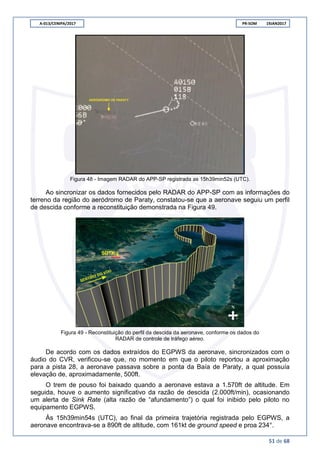 A-013/CENIPA/2017 PR-SOM 19JAN2017
51 de 68
Figura 48 - Imagem RADAR do APP-SP registrada as 15h39min52s (UTC).
Ao sincronizar os dados fornecidos pelo RADAR do APP-SP com as informações do
terreno da região do aeródromo de Paraty, constatou-se que a aeronave seguiu um perfil
de descida conforme a reconstituição demonstrada na Figura 49.
Figura 49 - Reconstituição do perfil da descida da aeronave, conforme os dados do
RADAR de controle de tráfego aéreo.
De acordo com os dados extraídos do EGPWS da aeronave, sincronizados com o
áudio do CVR, verificou-se que, no momento em que o piloto reportou a aproximação
para a pista 28, a aeronave passava sobre a ponta da Baía de Paraty, a qual possuía
elevação de, aproximadamente, 500ft.
O trem de pouso foi baixado quando a aeronave estava a 1.570ft de altitude. Em
seguida, houve o aumento significativo da razão de descida (2.000ft/min), ocasionando
um alerta de Sink Rate (alta razão de “afundamento”) o qual foi inibido pelo piloto no
equipamento EGPWS.
Às 15h39min54s (UTC), ao final da primeira trajetória registrada pelo EGPWS, a
aeronave encontrava-se a 890ft de altitude, com 161kt de ground speed e proa 234°.
 