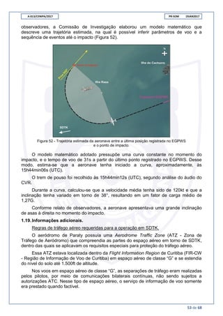 A-013/CENIPA/2017 PR-SOM 19JAN2017
53 de 68
observadores, a Comissão de Investigação elaborou um modelo matemático que
descreve uma trajetória estimada, na qual é possível inferir parâmetros de voo e a
sequência de eventos até o impacto (Figura 52).
Figura 52 - Trajetória estimada da aeronave entre a última posição registrada no EGPWS
e o ponto de impacto.
O modelo matemático adotado pressupõe uma curva constante no momento do
impacto, e o tempo de voo de 31s a partir do último ponto registrado no EGPWS. Desse
modo, estima-se que a aeronave tenha iniciado a curva, aproximadamente, às
15h44min06s (UTC).
O trem de pouso foi recolhido às 15h44min12s (UTC), segundo análise do áudio do
CVR.
Durante a curva, calculou-se que a velocidade média tenha sido de 120kt e que a
inclinação tenha variado em torno de 38°, resultando em um fator de carga médio de
1,27G.
Conforme relato de observadores, a aeronave apresentava uma grande inclinação
de asas à direita no momento do impacto.
1.19.Informações adicionais.
Regras de tráfego aéreo requeridas para a operação em SDTK.
O aeródromo de Paraty possuía uma Aerodrome Traffic Zone (ATZ - Zona de
Tráfego de Aeródromo) que compreendia as partes do espaço aéreo em torno de SDTK,
dentro das quais se aplicavam os requisitos especiais para proteção do tráfego aéreo.
Essa ATZ estava localizada dentro da Flight Information Region de Curitiba (FIR-CW
- Região de Informação de Voo de Curitiba) em espaço aéreo de classe “G” e se estendia
do nível do solo até 1.500ft de altitude.
Nos voos em espaço aéreo de classe “G”, as separações de tráfego eram realizadas
pelos pilotos, por meio de comunicações bilaterais contínuas, não sendo sujeitos a
autorizações ATC. Nesse tipo de espaço aéreo, o serviço de informação de voo somente
era prestado quando factível.
 