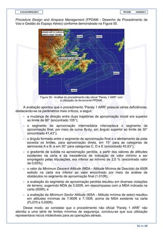 A-013/CENIPA/2017 PR-SOM 19JAN2017
56 de 68
Procedure Design and Airspace Management (FPDAM - Desenho de Procedimento de
Voo e Gestão do Espaço Aéreo) conforme demonstrado na Figura 55.
Figura 55 - Análise do procedimento não oficial “Paraty 1 ARR” com
a utilização da ferramenta FPDAM.
A avaliação apontou que o procedimento “Paraty 1 ARR” possuía várias deficiências,
destacando-se os parâmetros mais críticos, a seguir:
- a mudança de direção entre duas trajetórias de aproximação inicial era superior
ao limite de 90° (encontrado 105°);
- o segmento de aproximação intermediária interceptava o segmento de
aproximação final, por meio de curva fly-by, em ângulo superior ao limite de 30°
(encontrado 41,43°);
- o ângulo formado entre o segmento de aproximação final e o alinhamento da pista
excedia os limites, para aproximação direta, em 15° para as categorias de
aeronaves A e B, e em 30° para categorias C, D e E (encontrado 45,83°);
- o gradiente de subida na aproximação perdida, a partir dos valores de altitudes
existentes na carta e da inexistência de indicação de valor mínimo a ser
empregado pelas tripulações, era inferior ao mínimo de 2,0 % (encontrado valor
de 0,65%);
- o valor da Minimum Descent Altitude (MDA - Altitude Mínima de Descida) de 600ft
exibido na carta era inferior ao valor encontrado por meio da análise de
obstáculos no segmento de aproximação final (1.010ft);
- a avaliação do segmento de aproximação perdida resultou em diversas violações
de terreno, sugerindo MDA de 5.920ft, em descompasso com a MDA indicada na
carta (600ft); e
- a avaliação da Minimum Sector Altitude (MSA - Altitude mínima de setor) resultou
em altitudes mínimas de 7.900ft e 7.100ft, acima da MSA existente na carta
(FL070 e 5.000ft).
Desse modo, ao constatar que o procedimento não oficial “Paraty 1 ARR” não
atendia a uma série de limites mínimos de segurança, concluiu-se que sua utilização
representava riscos intoleráveis para as operações aéreas.
 