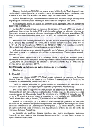 A-013/CENIPA/2017 PR-SOM 19JAN2017
58 de 68
No caso do piloto do PR-SOM, ele obteve a sua habilitação de “Tipo” de acordo com
o estabelecido antes da mudança, e realizou a sua última revalidação na própria aeronave
acidentada, em 10OUT2016, conforme a nova regra para aeronaves “Classe”.
Apesar dessa transição, também verificou-se que não houve mudança nos requisitos
exigidos para a revalidação de habilitação, as quais foram cumpridas pelo piloto.
Considerações acerca do ajuste de altímetro para operação VFR em aeródromo
desprovido de órgão ATS
Ao transferir uma aeronave em mudança de regras de IFR para VFR, para pouso em
localidades desprovidas de órgão ATS, era informado o ajuste de altímetro referente ao
último setor em que a aeronave efetuava contato com APP-SP. Durante a descida do PR-
SOM, o ajuste de referência do setor era o de SBSJ, o qual indicava a pressão de 1.018
hPa.
De acordo com informações coletadas de uma estação meteorológica automática do
INMET (Figura 18), localizada em Paraty, RJ, a pressão atmosférica variou entre 1.013,7
e 1.014,5 hPa no intervalo das 15h00min às 16h00min (UTC). Tal estação, no entanto,
não se destinava a fornecer informações para uso aeronáutico.
A fim de converter-se os valores de pressão (em hPa) para valores de altitude (em
pés), considerou-se o modelo International Standard Atmosphere (ISA - atmosfera padrão
internacional).
Desse modo, verificou-se que a diferença entre o ajuste de altímetro para o
aeródromo de SBSJ em relação ao ajuste registrado na estação meteorológica de Paraty,
RJ, resultaria em uma indicação de altitude de, aproximadamente, 100 a 120ft acima da
prevista para o aeródromo de SDTK.
1.20.Utilização ou efetivação de outras técnicas de investigação.
Não houve.
2. ANÁLISE.
A aeronave King Air C90GT (PR-SOM) estava registrada na categoria de Serviços
Aéreos Privados (TPP) e era operada por Emiliano Empreendimentos e Participações
Hoteleiras Sociedade Ltda., desde maio de 2010.
Todas as tarefas referentes ao gerenciamento da manutenção da aeronave eram
realizadas pelo piloto, após aprovação do operador (proprietário da aeronave).
De acordo com os registros de manutenção, as cadernetas de célula, motores e
hélices estavam com as escriturações atualizadas. A última inspeção da aeronave, do tipo
Inspeção Anual de Manutenção (IAM), foi concluída em 12ABR2016, estando com 84
horas e 30 minutos voados após a inspeção e com validade até 12ABR2017. O
Certificado de Aeronavegabilidade (CA) estava válido até 12ABR2022.
Apesar da constatação de que todas as manutenções programadas da aeronave
estavam em dia, verificou-se que havia alguns itens sem registros de inspeção tais como:
bateria do Transmissor de Localização de Emergência (TLE), bateria reserva, bateria de
emergência chumbo-ácido e Check da tela de proteção da entrada de óleo da bomba de
retorno da Caixa de Acessórios.
A despeito da ausência desses registros, não foram identificadas quaisquer
discrepâncias associadas a tais itens que tivessem resultado no mau funcionamento de
algum sistema da aeronave.
 