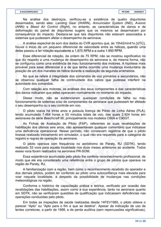 A-013/CENIPA/2017 PR-SOM 19JAN2017
59 de 68
Na análise dos destroços, verificou-se a existência de quatro disjuntores
desarmados, sendo eles: Landing Gear (WARN), Annunciator System (IND), Avionic
(ANN) e Bleed Air Control (Right), no entanto, as características de danos e de
deformação do painel de disjuntores sugere que os mesmos se desarmaram por
consequência do impacto. Destaca-se que tais disjuntores não estavam associados a
sistemas que pudessem afetar o desempenho da aeronave.
A análise espectral de som dos dados do CVR apontou que, às 15h42min41s (UTC),
houve o início de um pequeno diferencial de velocidade entre as hélices, quando uma
delas passou a ter rotação equivalente a 1.875 RPM e a outra 1.950 RPM.
Esse diferencial de rotação, da ordem de 75 RPM, não se mostrou significativo no
que diz respeito a uma mudança de desempenho da aeronave e, da mesma forma, não
se configurou como uma evidência de mau funcionamento dos motores. A hipótese mais
provável para esse diferencial é a de que tenha ocorrido uma mudança involuntária da
posição de um dos manetes de hélice durante a realização da segunda arremetida.
No que se refere à integridade dos comandos de voo primários e secundários, não
se observou qualquer falha de continuidade dos cabos que pudesse interferir na
autoridade dos comandos.
Com relação aos motores, as análises dos seus componentes e das características
dos danos indicaram que estes operavam normalmente no momento do impacto.
Desse modo, não se evidenciaram quaisquer condições de falha ou mau
funcionamento de sistemas e/ou de componentes da aeronave que pudessem ter afetado
o seu desempenho ou o seu controle em voo.
O piloto voava há trinta anos e possuía licença de Piloto de Linha Aérea (PLA),
tendo acumulado 7.464 horas e 55 minutos totais de voo, das quais 2.924 horas em
aeronaves da série Beechcraft 90, principalmente nos modelos C90A e C90GT.
As Fichas de Avaliação de Piloto (FAP), referentes às suas revalidações de
habilitação dos últimos seis anos, não apresentavam qualquer comentário que indicasse
uma deficiência operacional. Nesse período, não constavam registros de que o piloto
tivesse realizado treinamento em simulador, o qual não era requerido para a categoria de
registro e regras de operação da aeronave.
O piloto operava com frequência no aeródromo de Paraty, RJ (SDTK), tendo
realizado 33 voos para aquela localidade nos doze meses anteriores ao acidente. Todos
esses voos foram realizados na aeronave PR-SOM.
Essa experiência acumulada pelo piloto lhe conferia reconhecimento profissional, de
modo que ele era considerado uma referência entre o grupo de pilotos que operava na
região de Paraty, RJ.
A familiarização com a região, bem como o reconhecimento recebido do operador e
dos demais pilotos, podem ter conferido ao piloto uma autoconfiança mais elevada para
voar naquela localidade, a despeito da possibilidade de mudanças nas condições
meteorológicas na região.
Conforme o histórico de capacitação prática e teórica, verificado por ocasião das
revalidações das habilitações, assim como a sua experiência, tanto na aeronave quanto
em SDTK, não se verificaram questões de qualificação que indicassem deficiências nas
operações conduzidas pelo piloto.
Em todas as inspeções de saúde realizadas desde 14FEV1985, o piloto obteve o
parecer “Apto” ou “Apto para o fim a que se destina”. Apesar da indicação de uso de
lentes corretoras, a partir de 1988, e de perda auditiva (sem repercussões significativas),
 