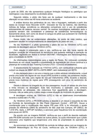 A-013/CENIPA/2017 PR-SOM 19JAN2017
60 de 68
a partir de 2000, ele não apresentava qualquer limitação fisiológica ou patológica que
restringisse o seu desempenho na atividade aérea.
Segundo relatos, o piloto não fazia uso de qualquer medicamento e não teve
alteração na sua rotina nas 48 horas anteriores ao acidente.
A análise técnica dos parâmetros de voz, fala e linguagem, realizada a partir dos
dados do Cockpit Voice Recorder (CVR - Gravador de Voz da Cabine), não identificou
indícios de fadiga, sonolência ou alterações compatíveis com o uso de substâncias
entorpecentes do sistema nervoso central. Os exames toxicológicos realizados após o
acidente também não constataram a presença de substâncias farmacológicas ou
toxicamente ativas, bem como de álcool no sangue do piloto que pudessem ter interferido
no seu desempenho em voo.
Desse modo, não se evidenciaram alterações, do ponto de vista médico, que
pudessem resultar no comprometimento do desempenho do piloto em voo.
No dia 19JAN2017, o piloto apresentou o plano de voo às 10h35min (UTC) com
previsão de decolagem para as 13h30min (UTC).
Com relação à preparação para o voo, verificou-se que não havia reporte de
qualquer condição de infraestrutura do aeródromo que pudesse restringir a operação na
localidade, registrada em Notice to Airmen (NOTAM - Informações aos Aeronavegantes),
para a localidade de SDTK.
As informações meteorológicas para a região de Paraty, RJ, indicavam condições
favoráveis ao voo visual, havendo a possibilidade de degradação por chuva contínua e a
presença de nuvens do tipo Towering Cumulus (TCU - Cumulus encastelados).
O abastecimento foi realizado às 11h57min (UTC), com combustível suficiente para
cumprir as etapas de SBMT-SDTK e SDTK-SBMT, sem reabastecer em SDTK.
A rota planejada para o voo era a mesma que o piloto adotava rotineiramente, a qual
previa uma saída sob regras de voo visual (VFR) durante a subida, via corredores visuais,
e a transição, em rota, para regras de voo por instrumentos (IFR). Durante a descida,
previa nova mudança de regras para VFR, prosseguindo com proa do aeródromo de
destino.
Devido à demora na chegada de um dos passageiros, houve um atraso de uma hora
e trinta minutos na decolagem. Este fato incomodou o operador, pois, embora
eventualmente se atrasasse, não costumava ficar aguardando para a decolagem.
Contudo, não se sabe como o piloto reagiu a essa situação de incômodo do operador.
A decolagem ocorreu às 15h01min (UTC) e não se observaram anormalidades
durante a subida até o FL150.
Às 15h25min (UTC), o PR-SOM solicitou a descida e um desvio à esquerda da rota
ao Controle de Aproximação de São Paulo (Approach Control - APP-SP). Houve a
coordenação para a modificação das regras IFR para VFR, e foi informado o ajuste
pressão de referência (QNH) do aeródromo de São José dos Campos, SP (SBSJ), de
1.018 hPa. Após, o APP-SP transferiu a aeronave para frequência livre de coordenação
para pouso em SDTK.
De acordo com as imagens RADAR, verificou-se que o perfil de descida realizado
pelo PR-SOM coincidia com os relatos de outros pilotos, os quais informaram que o piloto
executava uma trajetória que tangenciava uma área de propriedade do operador da
aeronave.
Ao sincronizar os dados do RADAR de controle de tráfego aéreo com as imagens do
RADAR Meteorológico do Pico do Couto, verificou-se que, às 15h36min (UTC), a
 