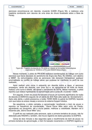 A-013/CENIPA/2017 PR-SOM 19JAN2017
61 de 68
aeronave encontrava-se em descida, cruzando 6.600ft (Figura 56), e realizava uma
trajetória condizente com desvios de uma área de chuva localizada sobre a Baía de
Paraty.
Figura 56 - Trajetória da descida do PR-SOM em relação às formações meteorológicas
registradas às 15h36min (UTC) pelo RADAR Meteorológico.
Nesse momento, o piloto do PR-SOM realizava coordenações de tráfego com outra
aeronave que havia decolado do aeródromo de Angra dos Reis, RJ (SDAG), com destino
a SBMT. As comunicações entre as aeronaves não deixaram transparecer qualquer
anormalidade ou conflito de tráfego aéreo que pudesse ter interferido no perfil de voo
realizado.
Após realizar uma curva à esquerda em descida sobre a água, a aeronave
prosseguiu, ainda em descida, com proa Sul e, ao aproximar-se da linha do litoral,
realizou uma curva à direita, até aproar o aeródromo de SDTK. Nesse momento, o piloto
reportou que estava ingressando na aproximação para a pista 28, cruzando 1.500ft.
Em seguida, o trem de pouso foi baixado e houve um aumento significativo da razão
de descida (2.000ft/min) seguido de um alerta de Sink Rate (alta razão de “afundamento”).
Após este alerta, o piloto pressionou o botão TERR INHB no painel do EGPWS, fazendo
com que todos os avisos visuais e sonoros do sistema fossem inibidos.
Na sequência, o piloto cancelou a aproximação, recolhendo o trem de pouso e
reportou na frequência de coordenação: “Sierra Oscar Mike setor echo de Paraty,
aguardando um pouquinho, até a chuva passar, melhorar a visibilidade. Mantém mil e
trezentos pés, Sierra Oscar Mike” (sic).
O perfil de voo realizado pela aeronave, após a primeira tentativa de pouso, não foi
detectado pelo RADAR e, também, não houve registros de dados gravados no EGPWS.
Cerca de dois minutos e dez segundos após o recolhimento do trem de pouso na
primeira tentativa de aproximação, o trem foi baixado novamente e o EGPWS registrou o
 
