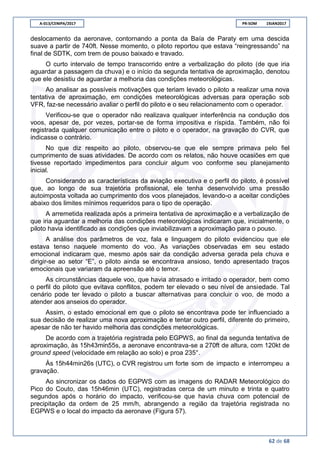 A-013/CENIPA/2017 PR-SOM 19JAN2017
62 de 68
deslocamento da aeronave, contornando a ponta da Baía de Paraty em uma descida
suave a partir de 740ft. Nesse momento, o piloto reportou que estava “reingressando” na
final de SDTK, com trem de pouso baixado e travado.
O curto intervalo de tempo transcorrido entre a verbalização do piloto (de que iria
aguardar a passagem da chuva) e o início da segunda tentativa de aproximação, denotou
que ele desistiu de aguardar a melhoria das condições meteorológicas.
Ao analisar as possíveis motivações que teriam levado o piloto a realizar uma nova
tentativa de aproximação, em condições meteorológicas adversas para operação sob
VFR, faz-se necessário avaliar o perfil do piloto e o seu relacionamento com o operador.
Verificou-se que o operador não realizava qualquer interferência na condução dos
voos, apesar de, por vezes, portar-se de forma impositiva e ríspida. Também, não foi
registrada qualquer comunicação entre o piloto e o operador, na gravação do CVR, que
indicasse o contrário.
No que diz respeito ao piloto, observou-se que ele sempre primava pelo fiel
cumprimento de suas atividades. De acordo com os relatos, não houve ocasiões em que
tivesse reportado impedimentos para concluir algum voo conforme seu planejamento
inicial.
Considerando as características da aviação executiva e o perfil do piloto, é possível
que, ao longo de sua trajetória profissional, ele tenha desenvolvido uma pressão
autoimposta voltada ao cumprimento dos voos planejados, levando-o a aceitar condições
abaixo dos limites mínimos requeridos para o tipo de operação.
A arremetida realizada após a primeira tentativa de aproximação e a verbalização de
que iria aguardar a melhoria das condições meteorológicas indicaram que, inicialmente, o
piloto havia identificado as condições que inviabilizavam a aproximação para o pouso.
A análise dos parâmetros de voz, fala e linguagem do piloto evidenciou que ele
estava tenso naquele momento do voo. As variações observadas em seu estado
emocional indicaram que, mesmo após sair da condição adversa gerada pela chuva e
dirigir-se ao setor “E”, o piloto ainda se encontrava ansioso, tendo apresentado traços
emocionais que variaram da apreensão até o temor.
As circunstâncias daquele voo, que havia atrasado e irritado o operador, bem como
o perfil do piloto que evitava conflitos, podem ter elevado o seu nível de ansiedade. Tal
cenário pode ter levado o piloto a buscar alternativas para concluir o voo, de modo a
atender aos anseios do operador.
Assim, o estado emocional em que o piloto se encontrava pode ter influenciado a
sua decisão de realizar uma nova aproximação e tentar outro perfil, diferente do primeiro,
apesar de não ter havido melhoria das condições meteorológicas.
De acordo com a trajetória registrada pelo EGPWS, ao final da segunda tentativa de
aproximação, às 15h43min55s, a aeronave encontrava-se a 270ft de altura, com 120kt de
ground speed (velocidade em relação ao solo) e proa 235°.
Às 15h44min26s (UTC), o CVR registrou um forte som de impacto e interrompeu a
gravação.
Ao sincronizar os dados do EGPWS com as imagens do RADAR Meteorológico do
Pico do Couto, das 15h46min (UTC), registradas cerca de um minuto e trinta e quatro
segundos após o horário do impacto, verificou-se que havia chuva com potencial de
precipitação da ordem de 25 mm/h, abrangendo a região da trajetória registrada no
EGPWS e o local do impacto da aeronave (Figura 57).
 