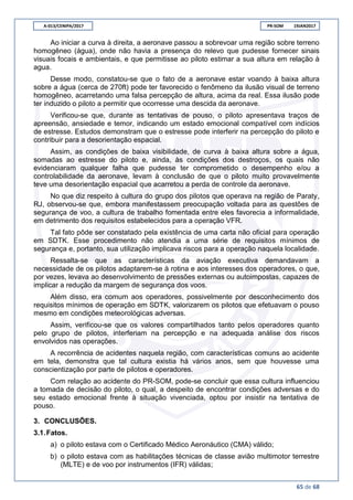 A-013/CENIPA/2017 PR-SOM 19JAN2017
65 de 68
Ao iniciar a curva à direita, a aeronave passou a sobrevoar uma região sobre terreno
homogêneo (água), onde não havia a presença do relevo que pudesse fornecer sinais
visuais focais e ambientais, e que permitisse ao piloto estimar a sua altura em relação à
agua.
Desse modo, constatou-se que o fato de a aeronave estar voando à baixa altura
sobre a água (cerca de 270ft) pode ter favorecido o fenômeno da ilusão visual de terreno
homogêneo, acarretando uma falsa percepção de altura, acima da real. Essa ilusão pode
ter induzido o piloto a permitir que ocorresse uma descida da aeronave.
Verificou-se que, durante as tentativas de pouso, o piloto apresentava traços de
apreensão, ansiedade e temor, indicando um estado emocional compatível com indícios
de estresse. Estudos demonstram que o estresse pode interferir na percepção do piloto e
contribuir para a desorientação espacial.
Assim, as condições de baixa visibilidade, de curva à baixa altura sobre a água,
somadas ao estresse do piloto e, ainda, às condições dos destroços, os quais não
evidenciaram qualquer falha que pudesse ter comprometido o desempenho e/ou a
controlabilidade da aeronave, levam à conclusão de que o piloto muito provavelmente
teve uma desorientação espacial que acarretou a perda de controle da aeronave.
No que diz respeito à cultura do grupo dos pilotos que operava na região de Paraty,
RJ, observou-se que, embora manifestassem preocupação voltada para as questões de
segurança de voo, a cultura de trabalho fomentada entre eles favorecia a informalidade,
em detrimento dos requisitos estabelecidos para a operação VFR.
Tal fato pôde ser constatado pela existência de uma carta não oficial para operação
em SDTK. Esse procedimento não atendia a uma série de requisitos mínimos de
segurança e, portanto, sua utilização implicava riscos para a operação naquela localidade.
Ressalta-se que as características da aviação executiva demandavam a
necessidade de os pilotos adaptarem-se à rotina e aos interesses dos operadores, o que,
por vezes, levava ao desenvolvimento de pressões externas ou autoimpostas, capazes de
implicar a redução da margem de segurança dos voos.
Além disso, era comum aos operadores, possivelmente por desconhecimento dos
requisitos mínimos de operação em SDTK, valorizarem os pilotos que efetuavam o pouso
mesmo em condições meteorológicas adversas.
Assim, verificou-se que os valores compartilhados tanto pelos operadores quanto
pelo grupo de pilotos, interferiam na percepção e na adequada análise dos riscos
envolvidos nas operações.
A recorrência de acidentes naquela região, com características comuns ao acidente
em tela, demonstra que tal cultura existia há vários anos, sem que houvesse uma
conscientização por parte de pilotos e operadores.
Com relação ao acidente do PR-SOM, pode-se concluir que essa cultura influenciou
a tomada de decisão do piloto, o qual, a despeito de encontrar condições adversas e do
seu estado emocional frente à situação vivenciada, optou por insistir na tentativa de
pouso.
3. CONCLUSÕES.
3.1.Fatos.
a) o piloto estava com o Certificado Médico Aeronáutico (CMA) válido;
b) o piloto estava com as habilitações técnicas de classe avião multimotor terrestre
(MLTE) e de voo por instrumentos (IFR) válidas;
 