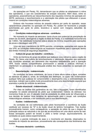 A-013/CENIPA/2017 PR-SOM 19JAN2017
67 de 68
As operações em Paraty, RJ, demandavam que os pilotos se adaptassem à rotina
dos operadores, o que era característico da aviação executiva. Além disso, entre os
operadores, possivelmente por desconhecimento dos requisitos mínimos de operação em
SDTK, perdurava o reconhecimento e a valorização dos pilotos que efetuavam o pouso
mesmo em condições meteorológicas adversas.
Embora não houvesse indícios de pressão externa por parte do operador, essas
características presentes na operação em Paraty, RJ, podem ter favorecido a pressão
autoimposta por parte do piloto, levando-o a operar com margens reduzidas de
segurança.
- Condições meteorológicas adversas - contribuiu.
No momento do impacto da aeronave, havia chuva com potencial de precipitação da
ordem de 25 mm/h, abrangendo a região da Baía de Paraty, e a visibilidade horizontal era
de 1.500m. Tal visibilidade horizontal estava abaixo da mínima requerida para operações
de pouso e decolagem sob VFR.
Uma vez que o aeródromo de SDTK permitia, unicamente, operações sob regras de
voo VFR, as condições meteorológicas se mostraram impeditivas para a operação dentro
dos limites mínimos de segurança requeridos.
- Cultura do grupo de trabalho - contribuiu.
Entre os membros do grupo de pilotos que realizava voos rotineiros para a região de
Paraty, RJ, havia uma cultura de reconhecimento e valorização daqueles que operavam
sob condições adversas, em detrimento dos requisitos estabelecidos para a operação
VFR. Esses valores compartilhados promoveram a adesão a práticas informais e
interferiram na percepção e na adequada análise dos riscos presentes na operação em
SDTK.
- Desorientação - indeterminado.
As condições de baixa visibilidade, de curva à baixa altura sobre a água, somadas
ao estresse do piloto e, ainda, às condições dos destroços, os quais não evidenciaram
qualquer falha que pudesse ter comprometido o desempenho e/ou a controlabilidade da
aeronave, indicam que o piloto muito provavelmente teve uma desorientação espacial que
acarretou a perda de controle da aeronave.
- Estado emocional - indeterminado.
Por meio da análise dos parâmetros de voz, fala e linguagem, foram identificadas
variações no estado emocional do piloto que evidenciaram indícios de estresse nos
momentos finais do voo. O elevado nível de ansiedade do piloto pode ter influenciado a
sua decisão de realizar nova tentativa de aproximação para o pouso, sob condições
meteorológicas adversas, e ter contribuído para a sua desorientação.
- Ilusões - indeterminado.
As condições de voo enfrentadas pelo piloto favoreceram a ocorrência da ilusão
vestibular por excesso de “G” e da ilusão visual de terreno homogêneo. Tais ilusões
provavelmente tiveram, como consequência, a sensação do piloto de que o ângulo de
inclinação estava se reduzindo e de que ele se encontrava em uma altura acima da real.
Essas sensações podem ter levado o piloto a tentar corrigir, equivocadamente, as
condições as quais estava experimentando.
Assim, a grande inclinação de asas e o movimento em descida, observados no
momento do impacto da aeronave, provavelmente são consequência dos fenômenos das
ilusões.
- Processo decisório - contribuiu.
 