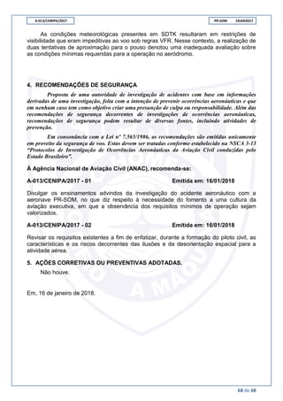 A-013/CENIPA/2017 PR-SOM 19JAN2017
68 de 68
As condições meteorológicas presentes em SDTK resultaram em restrições de
visibilidade que eram impeditivas ao voo sob regras VFR. Nesse contexto, a realização de
duas tentativas de aproximação para o pouso denotou uma inadequada avaliação sobre
as condições mínimas requeridas para a operação no aeródromo.
4. RECOMENDAÇÕES DE SEGURANÇA
Proposta de uma autoridade de investigação de acidentes com base em informações
derivadas de uma investigação, feita com a intenção de prevenir ocorrências aeronáuticas e que
em nenhum caso tem como objetivo criar uma presunção de culpa ou responsabilidade. Além das
recomendações de segurança decorrentes de investigações de ocorrências aeronáuticas,
recomendações de segurança podem resultar de diversas fontes, incluindo atividades de
prevenção.
Em consonância com a Lei nº 7.565/1986, as recomendações são emitidas unicamente
em proveito da segurança de voo. Estas devem ser tratadas conforme estabelecido na NSCA 3-13
“Protocolos de Investigação de Ocorrências Aeronáuticas da Aviação Civil conduzidas pelo
Estado Brasileiro”.
À Agência Nacional de Aviação Civil (ANAC), recomenda-se:
A-013/CENIPA/2017 - 01 Emitida em: 16/01/2018
Divulgar os ensinamentos advindos da investigação do acidente aeronáutico com a
aeronave PR-SOM, no que diz respeito à necessidade do fomento a uma cultura da
aviação executiva, em que a observância dos requisitos mínimos de operação sejam
valorizados.
A-013/CENIPA/2017 - 02 Emitida em: 16/01/2018
Revisar os requisitos existentes a fim de enfatizar, durante a formação do piloto civil, as
características e os riscos decorrentes das ilusões e da desorientação espacial para a
atividade aérea.
5. AÇÕES CORRETIVAS OU PREVENTIVAS ADOTADAS.
Não houve.
Em, 16 de janeiro de 2018.
 