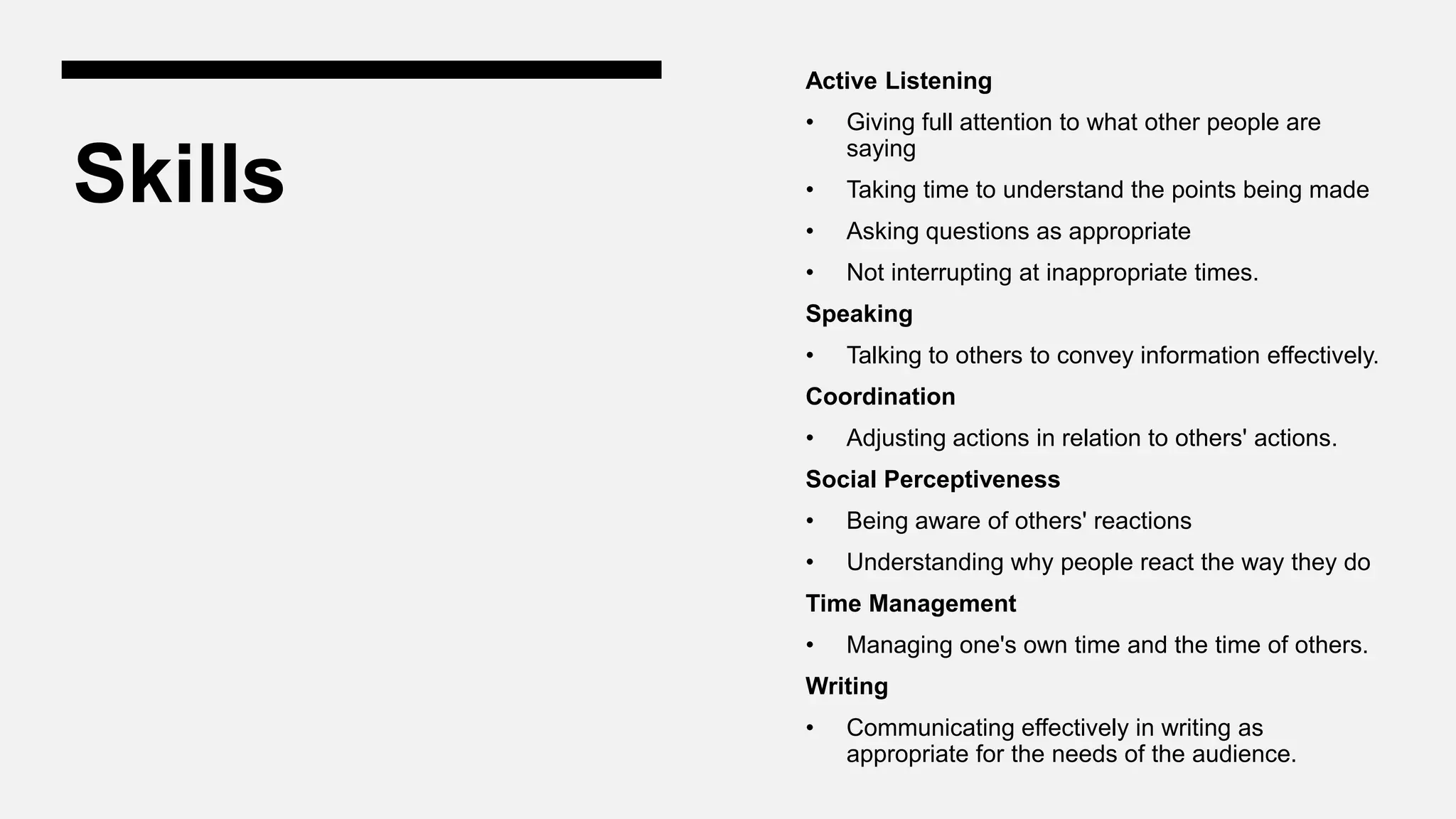 Skills
Active Listening
• Giving full attention to what other people are
saying
• Taking time to understand the points being made
• Asking questions as appropriate
• Not interrupting at inappropriate times.
Speaking
• Talking to others to convey information effectively.
Coordination
• Adjusting actions in relation to others' actions.
Social Perceptiveness
• Being aware of others' reactions
• Understanding why people react the way they do
Time Management
• Managing one's own time and the time of others.
Writing
• Communicating effectively in writing as
appropriate for the needs of the audience.
 