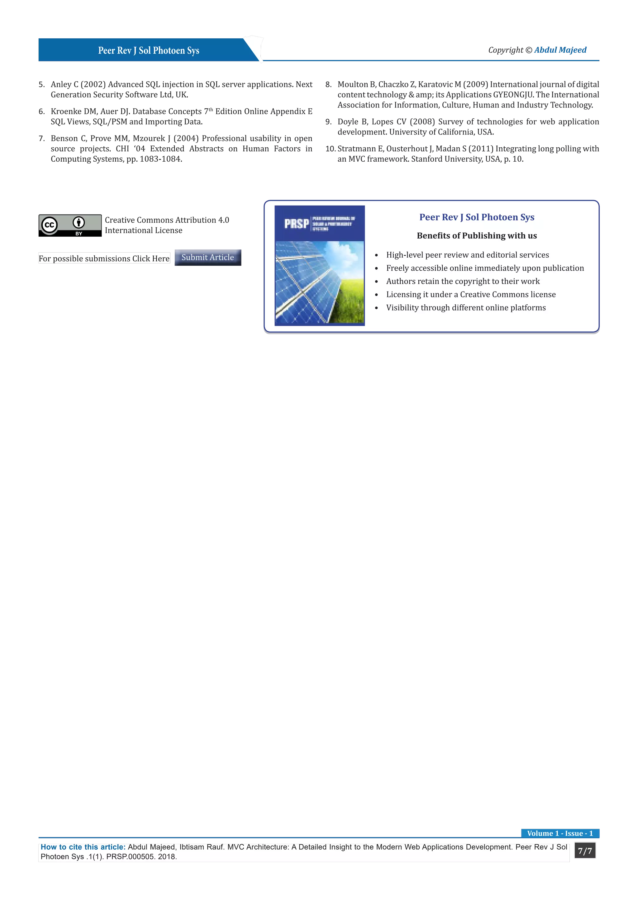 7/7
Peer Rev J Sol Photoen Sys Copyright © Abdul Majeed
Volume 1 - Issue - 1
How to cite this article: Abdul Majeed, Ibtisam Rauf. MVC Architecture: A Detailed Insight to the Modern Web Applications Development. Peer Rev J Sol
Photoen Sys .1(1). PRSP.000505. 2018.
5.	 Anley C (2002) Advanced SQL injection in SQL server applications. Next
Generation Security Software Ltd, UK.
6.	 Kroenke DM, Auer DJ. Database Concepts 7th
Edition Online Appendix E
SQL Views, SQL/PSM and Importing Data.
7.	 Benson C, Prove MM, Mzourek J (2004) Professional usability in open
source projects. CHI ‘04 Extended Abstracts on Human Factors in
Computing Systems, pp. 1083-1084.
8.	 Moulton B, Chaczko Z, Karatovic M (2009) International journal of digital
content technology & amp; its Applications GYEONGJU. The International
Association for Information, Culture, Human and Industry Technology.
9.	 Doyle B, Lopes CV (2008) Survey of technologies for web application
development. University of California, USA.
10.	Stratmann E, Ousterhout J, Madan S (2011) Integrating long polling with
an MVC framework. Stanford University, USA, p. 10.
Peer Rev J Sol Photoen Sys
Benefits of Publishing with us
•	 High-level peer review and editorial services
•	 Freely accessible online immediately upon publication
•	 Authors retain the copyright to their work
•	 Licensing it under a Creative Commons license
•	 Visibility through different online platforms
For possible submissions Click Here Submit Article
Creative Commons Attribution 4.0
International License
 