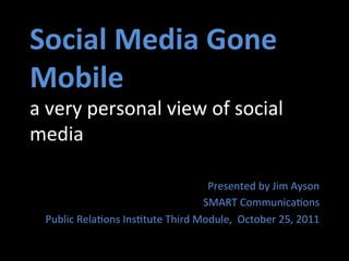 Social	
  Media	
  Gone	
  
Mobile	
  
a	
  very	
  personal	
  view	
  of	
  social	
  
media	
  

                                               Presented	
  by	
  Jim	
  Ayson	
  
                                              SMART	
  Communica=ons	
  
  Public	
  Rela=ons	
  Ins=tute	
  Third	
  Module,	
  	
  October	
  25,	
  2011	
  
 